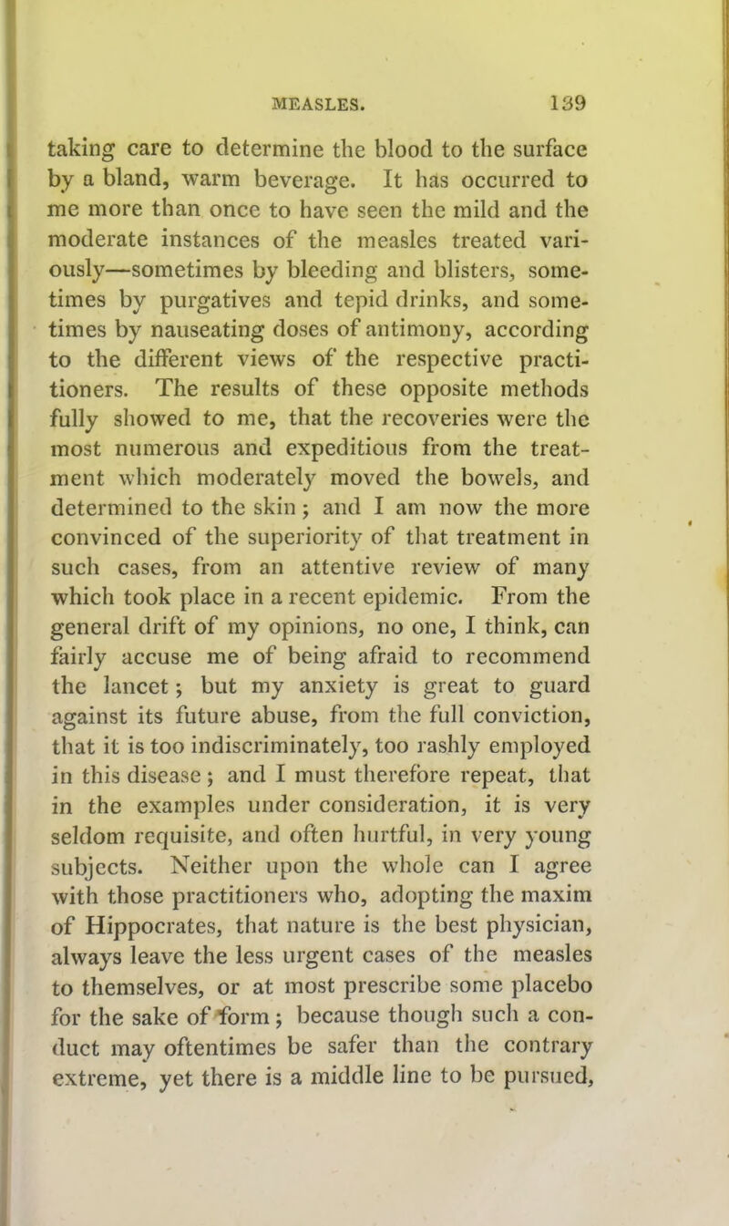 taking care to determine the blood to the surface by a bland, warm beverage. It has occurred to me more than once to have seen the mild and the moderate instances of the measles treated vari- ously—sometimes by bleeding and blisters, some- times by purgatives and tepid drinks, and some- times by nauseating doses of antimony, according to the different views of the respective practi- tioners. The results of these opposite methods fully showed to me, that the recoveries were the most numerous and expeditious from the treat- ment which moderately moved the bowels, and determined to the skin; and I am now the more convinced of the superiority of that treatment in such cases, from an attentive review of many which took place in a recent epidemic. From the general drift of my opinions, no one, I think, can fairly accuse me of being afraid to recommend the lancet; but my anxiety is great to guard against its future abuse, from the full conviction, that it is too indiscriminately, too rashly employed in this disease; and I must therefore repeat, that in the examples under consideration, it is very seldom requisite, and often hurtful, in very young subjects. Neither upon the whole can I agree with those practitioners who, adopting the maxim of Hippocrates, that nature is the best physician, always leave the less urgent cases of the measles to themselves, or at most prescribe some placebo for the sake of Torm; because though such a con- duct may oftentimes be safer than the contrary extreme, yet there is a middle line to be pursued.