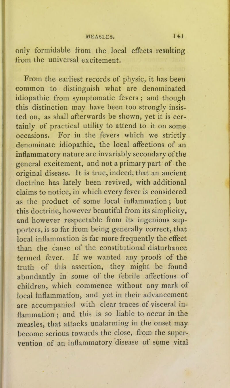 only formidable from the local effects resulting from the universal excitement. From the earliest records of physic, it has been common to distinguish what are denominated idiopathic from symptomatic fevers ; and though this distinction may have been too strongly insis- ted on, as shall afterwards be shown, yet it is cer- tainly of practical utility to attend to it on some occasions. For in the fevers which we strictly denominate idiopathic, the local affections of an inflammatory nature are invariably secondary of the general excitement, and not a primary part of the original disease. It is true, indeed, that an ancient doctrine has lately been revived, with additional claims to notice, in which every fever is considered as the product of some local inflammation ; but this doctrine, however beautiful from its simplicity, and however respectable from its ingenious sup- porters, is so far from being generally correct, that local inflammation is far more frequently the effect than the cause of the constitutional disturbance termed fever. If we wanted any proofs of the truth of this assertion, they might be found abundantly in some of the febrile affections of children, which commence without any mark of local Inflammation, and yet in their advancement are accompanied with clear traces of visceral in- flammation ; and this is so liable to occur in the measles, that attacks unalarming in the onset may become serious towards the close, from the super- vention of an inflammatory disease of some vital