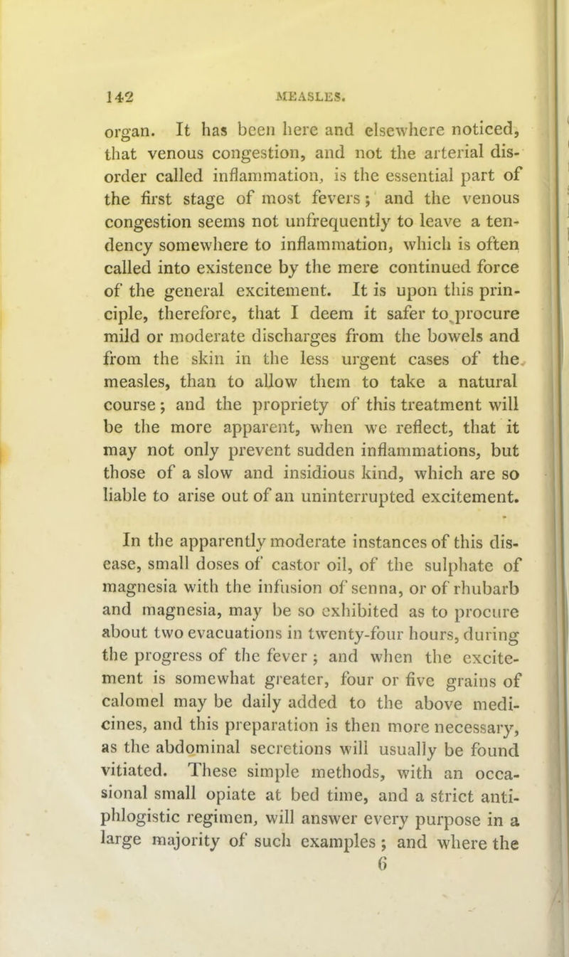 organ. It has been here and elsewhere noticed, that venous congestion, and not the arterial dis- order called inflammation, is the essential part of the first stage of most fevers; and the venous congestion seems not unfrequently to leave a ten- dency somewhere to inflammation, which is often called into existence by the mere continued force of the general excitement. It is upon this prin- ciple, therefore, that I deem it safer to^procure mild or moderate discharges from the bowels and from the skin in the less urgent cases of the measles, than to allow them to take a natural course; and the propriety of this treatment will be the more apparent, when we reflect, that it may not only prevent sudden inflammations, but those of a slow and insidious kind, which are so liable to arise out of an uninterrupted excitement. In the apparently moderate instances of this dis- ease, small doses of castor oil, of the sulphate of magnesia with the infusion of senna, or of rhubarb and magnesia, may be so exhibited as to procure about two evacuations in tw''enty-four hours, during the progress of the fever j and when the excite- ment is somewhat greater, four or five grains of calomel may be daily added to the above medi- cines, and this preparation is then more necessary, as the abdominal secretions will usually be found vitiated. These simple methods, with an occa- sional small opiate at bed time, and a strict anti- phlogistic regimen, will answer every purpose in a large majority of such examples; and where the ()