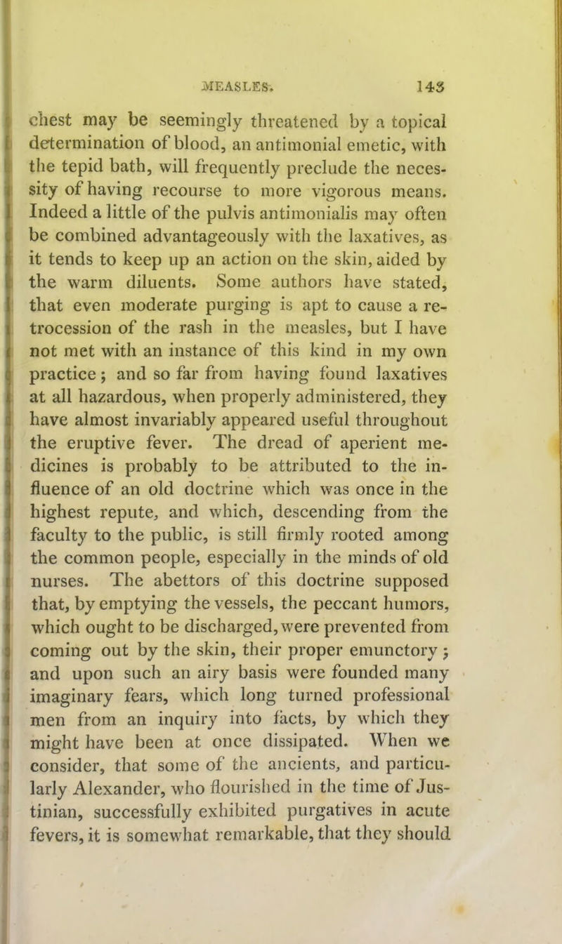 chest may be seemingly threatened by a topical determination of blood, an antimonial emetic, with the tepid bath, will frequently preclude the neces- sity of having recourse to more vigorous means. Indeed a little of the pulvis antimonialis may often be combined advantageously with the laxatives, as it tends to keep up an action on the skin, aided by the warm diluents. Some authors have stated, that even moderate purging is apt to cause a re- trocession of the rash in the measles, but I have not met with an instance of this kind in my own practice; and so far from having found laxatives at all hazardous, when properly administered, they have almost invariably appeared useful throughout the eruptive fever. The dread of aperient me- dicines is probably to be attributed to the in- fluence of an old doctrine which was once in the highest repute, and which, descending from the faculty to the public, is still firmly rooted among the common people, especially in the minds of old nurses. The abettors of this doctrine supposed that, by emptying the vessels, the peccant humors, which ought to be discharged, were prevented from coming out by the skin, their proper emunctory j and upon such an airy basis were founded many imaginary fears, which long turned professional men from an inquiry into facts, by which they might have been at once dissipated. When we consider, that some of the ancients, and particu- larly Alexander, who flourished in the time of Jus- tinian, successfully exhibited purgatives in acute fevers, it is somewhat remarkable, that they should