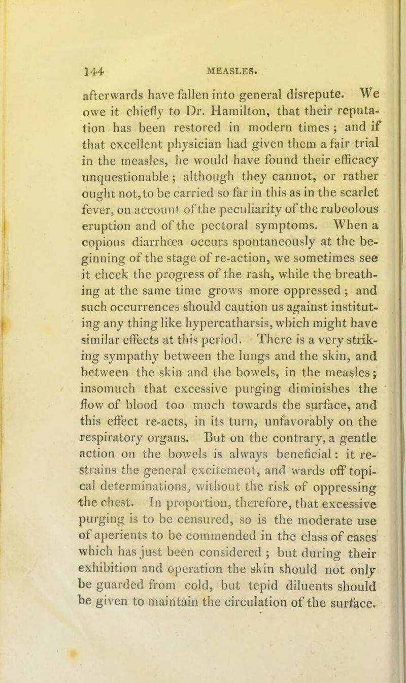 afterwards have fallen into general disrepute. We owe it chiefly to Dr. Hamilton, that their reputa- tion has been restored in modern times ; and if that excellent physician had given them a fair trial in the measles, he would have found their efficacy unquestionable; although they cannot, or rather ought not,to be carried so far in this as in the scarlet fever, on account of the peculiarity of the rubeolous eruption and of the pectoral symptoms. When a copious diarrhoea occurs spontaneously at the be- ginning of the stage of re-action, we sometimes see it check the progress of the rash, while the breath- ing at the same time grows more oppressed ; and such occurrences should caution us against institut- ' ing any thing like hypercatharsis, which might have similar effects at this period. There is a very strik- ing sympathy between the lungs and the skin, and between the skin and the bowels, in the measles; insomuch that excessive purging diminishes the flow of blood too much towards the surface, and this effect re-acts, in its turn, unfavorably on the respiratory organs. But on the contrary, a gentle action on the bowels is always beneficial: it re- strains the general excitement, and wards off* topi- cal determinations, without the risk of oppressing the chest. In proportion, therefore, that excessive purging is to be censured, so is the moderate use of aperients to be commended in the class of cases which has just been considered ; but during their exhibition and operation the skin should not only be guarded from cold, but tepid diluents should be given to maintain the circulation of the surface.