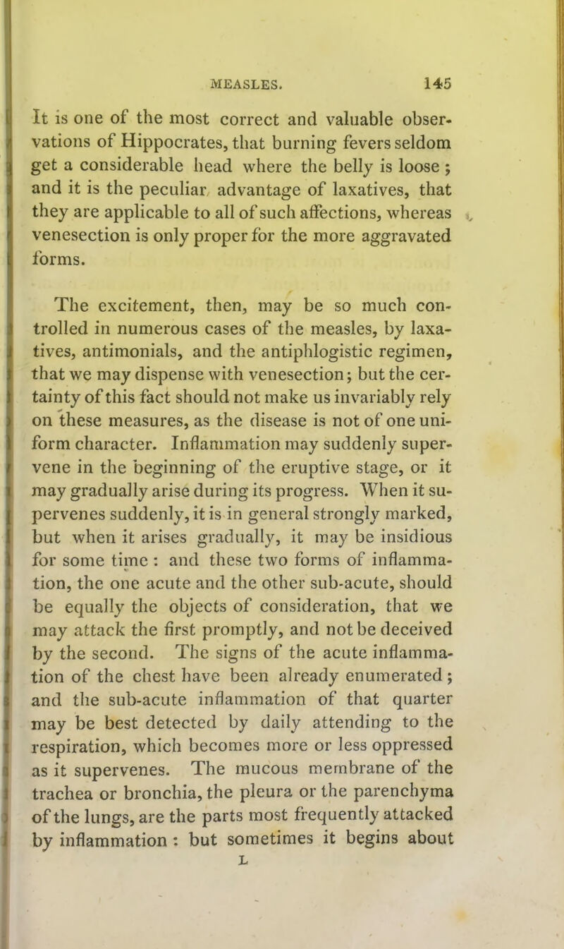 It is one of the most correct and valuable obser- vations of Hippocrates, that burning fevers seldom get a considerable head where the belly is loose ; and it is the peculiar/ advantage of laxatives, that they are applicable to all of such affections, whereas ,, venesection is only proper for the more aggravated forms. The excitement, then, may be so much con- trolled in numerous cases of the measles, by laxa- tives, antimonials, and the antiphlogistic regimen, that we may dispense with venesection; but the cer- tainty of this fact should not make us invariably rely on these measures, as the disease is not of one uni- form character. Inflammation may suddenly super- vene in the beginning of the eruptive stage, or it may gradually arise during its progress. When it su- pervenes suddenly, it is in general strongly marked, but when it arises gradually, it may be insidious for some time : and these two forms of inflamma- tion, the one acute and the other sub-acute, should be equally the objects of consideration, that we may attack the first promptly, and not be deceived by the second. The signs of the acute inflamma- tion of the chest have been already enumerated ; and the sub-acute inflammation of that quarter may be best detected by daily attending to the respiration, which becomes more or less oppressed as it supervenes. The raucous membrane of the trachea or bronchia, the pleura or the parenchyma of the lungs, are the parts most frequently attacked by inflammation : but sometimes it begins about L