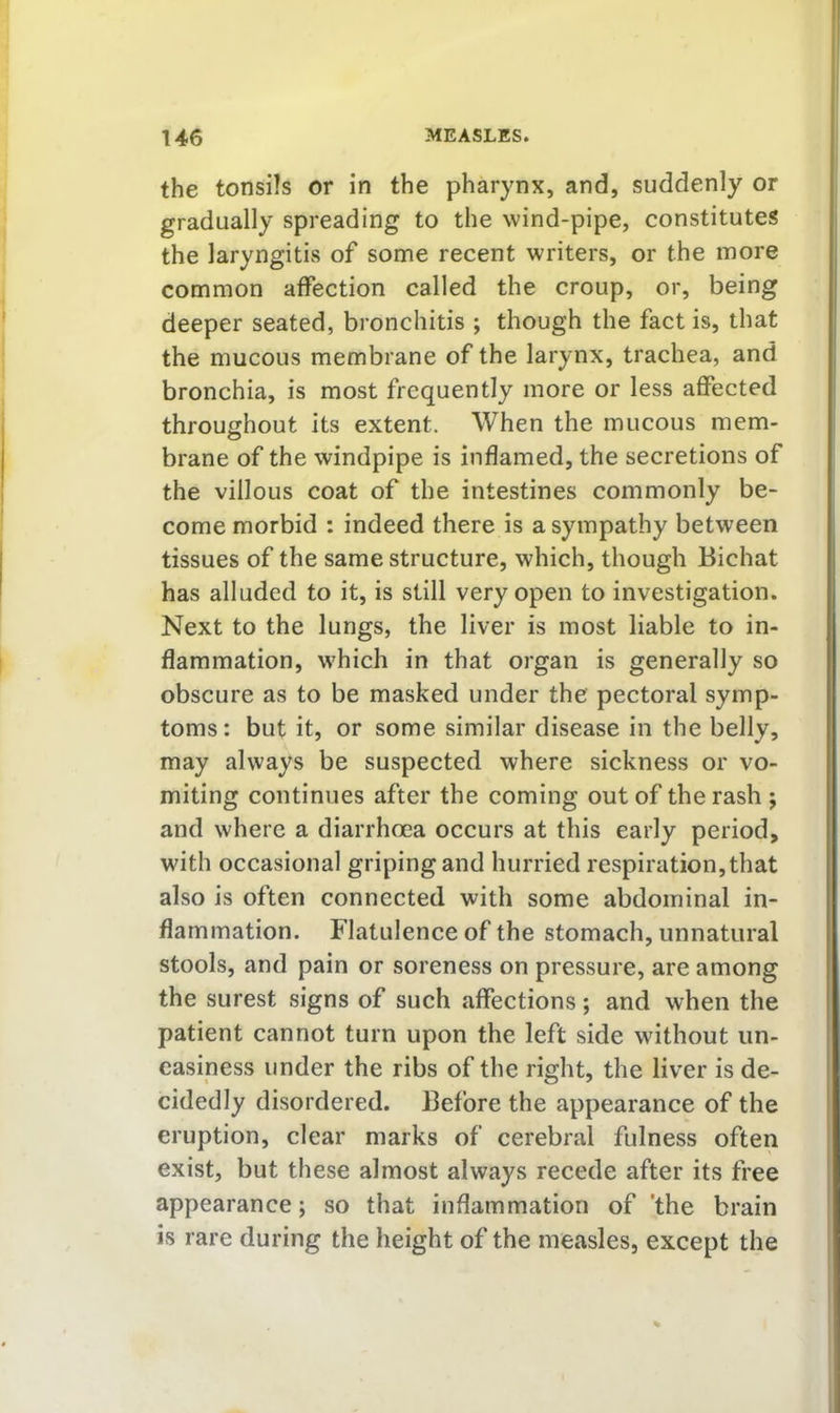 the tonsils or in the pharynx, and, suddenly or gradually spreading to the wind-pipe, constitutes the laryngitis of some recent writers, or the more common aifection called the croup, or, being deeper seated, bronchitis ; though the fact is, that the mucous membrane of the larynx, trachea, and bronchia, is most frequently more or less affected throughout its extent. When the mucous mem- brane of the windpipe is inflamed, the secretions of the villous coat of the intestines commonly be- come morbid : indeed there is a sympathy between tissues of the same structure, which, though Bichat has alluded to it, is still very open to investigation. Next to the lungs, the liver is most liable to in- flammation, which in that organ is generally so obscure as to be masked under the pectoral symp- toms: but it, or some similar disease in the belly, may always be suspected where sickness or vo- miting continues after the coming out of the rash ; and where a diarrhoea occurs at this early period, with occasional griping and hurried respiration, that also is often connected with some abdominal in- flammation. Flatulence of the stomach, unnatural stools, and pain or soreness on pressure, are among the surest signs of such affections; and when the patient cannot turn upon the left side without un- easiness under the ribs of the right, the liver is de- cidedly disordered. Before the appearance of the eruption, clear marks of cerebral fulness often exist, but these almost always recede after its free appearance; so that inflammation of 'the brain is rare during the height of the measles, except the
