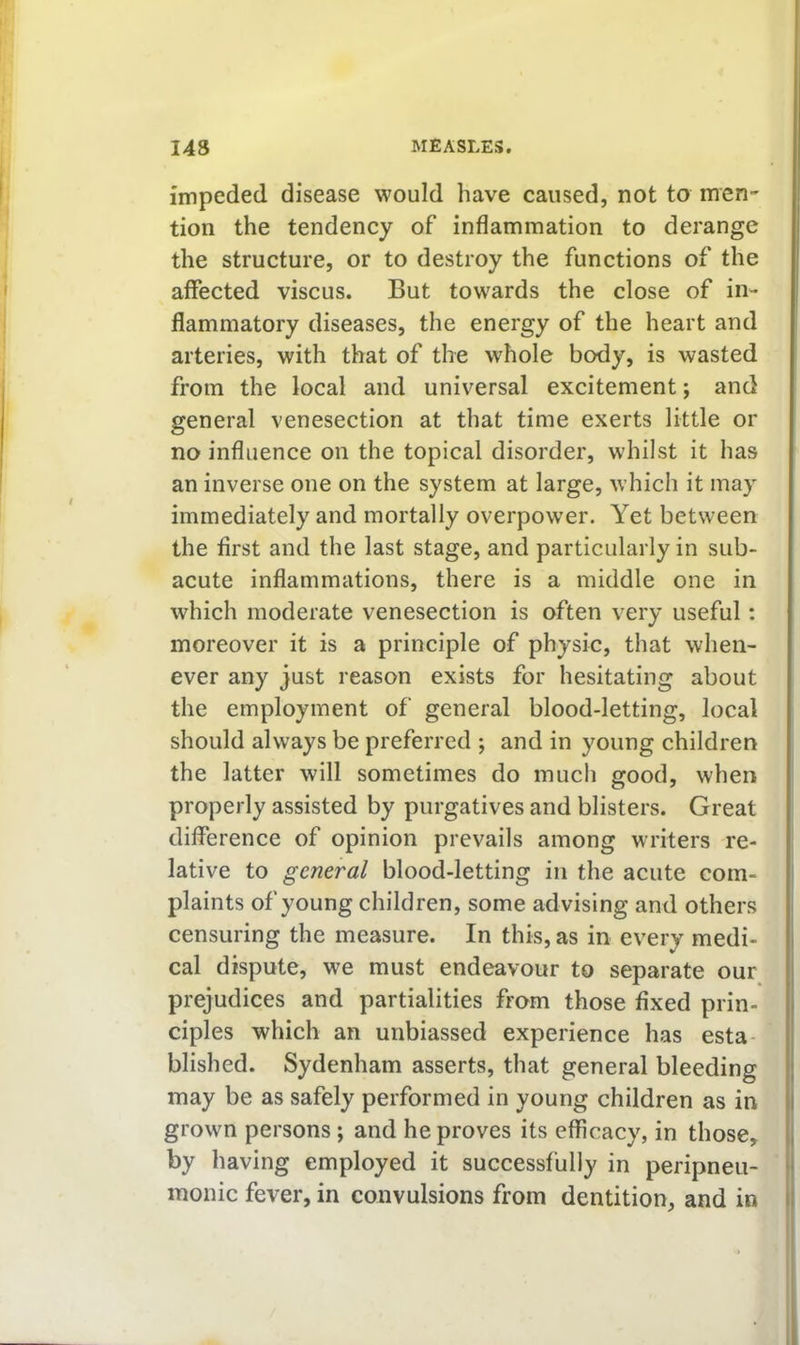 impeded disease would have caused, not to men- tion the tendency of inflammation to derange the structure, or to destroy the functions of the affected viscus. But towards the close of in- flammatory diseases, the energy of the heart and arteries, with that of the whole body, is wasted from the local and universal excitement; and general venesection at that time exerts little or no influence on the topical disorder, whilst it has an inverse one on the system at large, which it may immediately and mortally overpower. Yet between the first and the last stage, and particularly in sub- acute inflammations, there is a middle one in which moderate venesection is often very useful: moreover it is a principle of physic, that when- ever any just reason exists for hesitating about the employment of general blood-letting, local should always be preferred ; and in young children the latter will sometimes do much good, when properly assisted by purgatives and blisters. Great difference of opinion prevails among writers re- lative to general blood-letting in the acute com- plaints of young children, some advising and others censuring the measure. In this, as in every medi- cal dispute, we must endeavour to separate our prejudices and partialities from those fixed prin- ciples which an unbiassed experience has esta- blished. Sydenham asserts, that general bleeding may be as safely performed in young children as in grown persons; and he proves its efficacy, in those, by having employed it successfully in peripneu- monic fever, in convulsions from dentition, and in