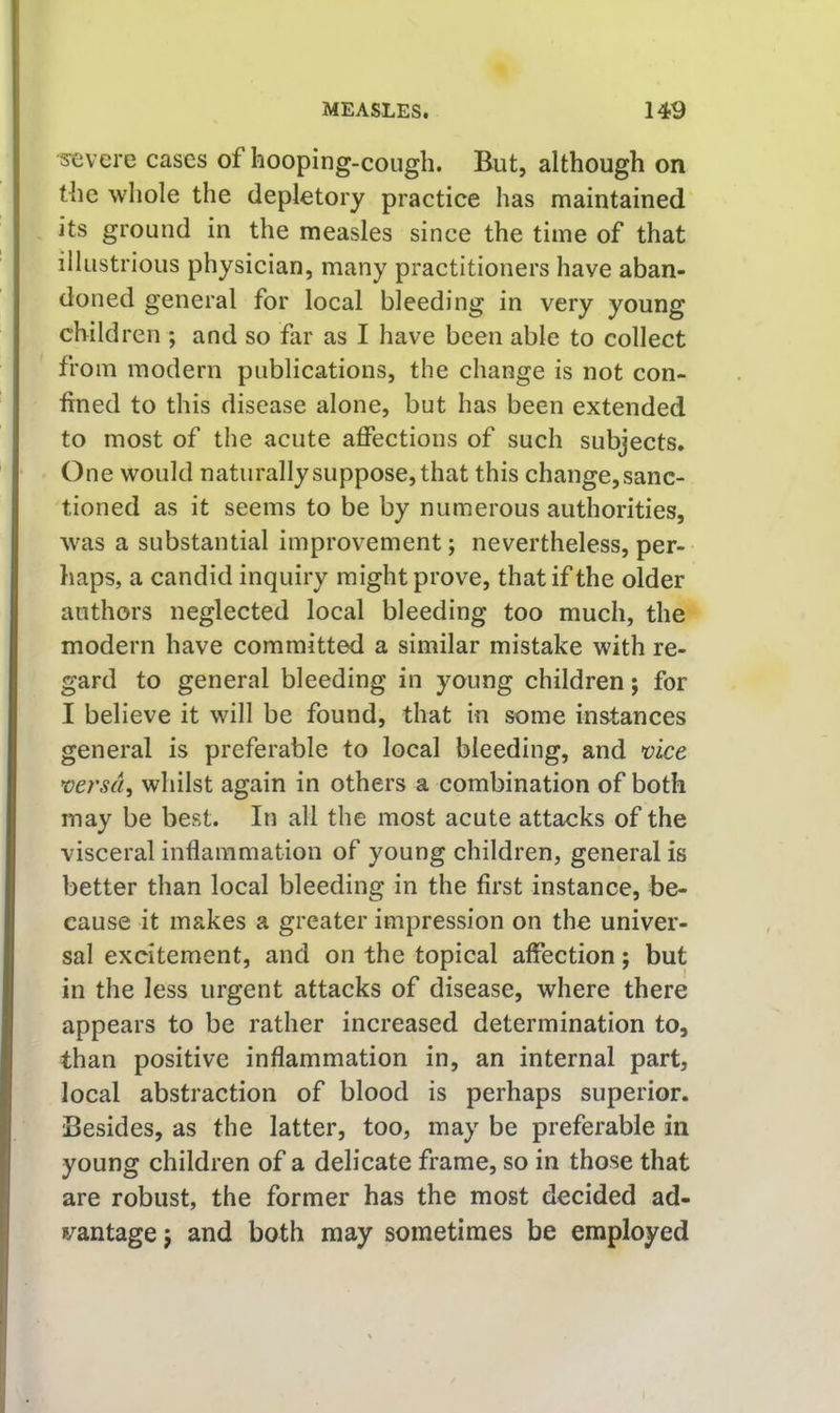 severe cases of hooping-cough. But, although on the whole the depletory practice has maintained its ground in the measles since the time of that illustrious physician, many practitioners have aban- doned general for local bleeding in very young children ; and so far as I have been able to collect from modern publications, the change is not con- fined to this disease alone, but has been extended to most of the acute affections of such subjects. One would naturally suppose, that this change, sanc- tioned as it seems to be by numerous authorities, was a substantial improvement; nevertheless, per- haps, a candid inquiry might prove, that if the older authors neglected local bleeding too much, the modern have committed a similar mistake with re- gard to general bleeding in young children; for I believe it will be found, that in some instances general is preferable to local bleeding, and mrsd, whilst again in others a combination of both may be best. In all the most acute attacks of the visceral inflammation of young children, general is better than local bleeding in the first instance, be- cause it makes a greater impression on the univer- sal excitement, and on the topical affection; but in the less urgent attacks of disease, where there appears to be rather increased determination to, than positive inflammation in, an internal part, local abstraction of blood is perhaps superior. Besides, as the latter, too, may be preferable in young children of a delicate frame, so in those that are robust, the former has the most decided ad- vantage ; and both may sometimes be employed