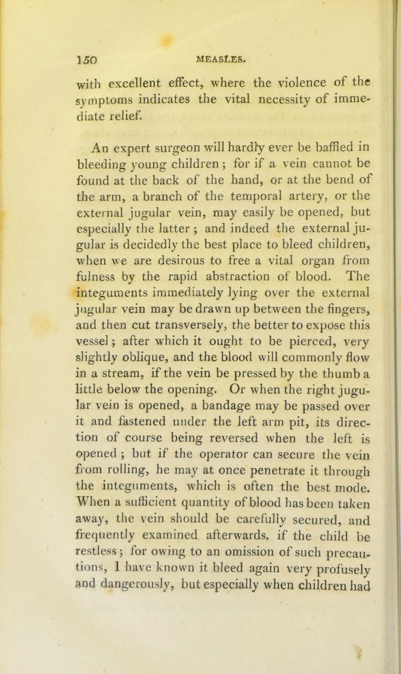 I 150 measles. with excellent effect, where the violence of the symptoms indicates the vital necessity of imme- diate relief. An expert surgeon will hardly ever be baffled in bleeding young children ; for if a vein cannot be found at the back of the hand, or at the bend of the arm, a branch of the temporal artery, or the external jugular vein, may easily be opened, but especially the latter ; and indeed the external ju- gular is decidedly the best place to bleed children, when we are desirous to free a vital organ from fulness by the rapid abstraction of blood. The integuments immediately lying over the external jugular vein may be drawn up betw'een the fingers, and then cut transversely, the better to expose this vessel; after which it ought to be pierced, very slightly oblique, and the blood will commonly flow in a stream, if the vein be pressed by the thumb a little below the opening. Or when the right jugu- lar vein is opened, a bandage may be passed over it and fastened under the left arm pit, its direc- tion of course being reversed when the left is opened ; but if the operator can secure the vein from rolling, he may at once penetrate it through the integuments, which is often the best mode. When a sufficient quantity of blood has been taken 1 away, the vein should be carefully secured, and frecjuently examined afterwards, if the child be restless; for owing to an omission of such precau- tions, 1 have known it bleed again very profusely and dangerously, but especially when children had ■ T