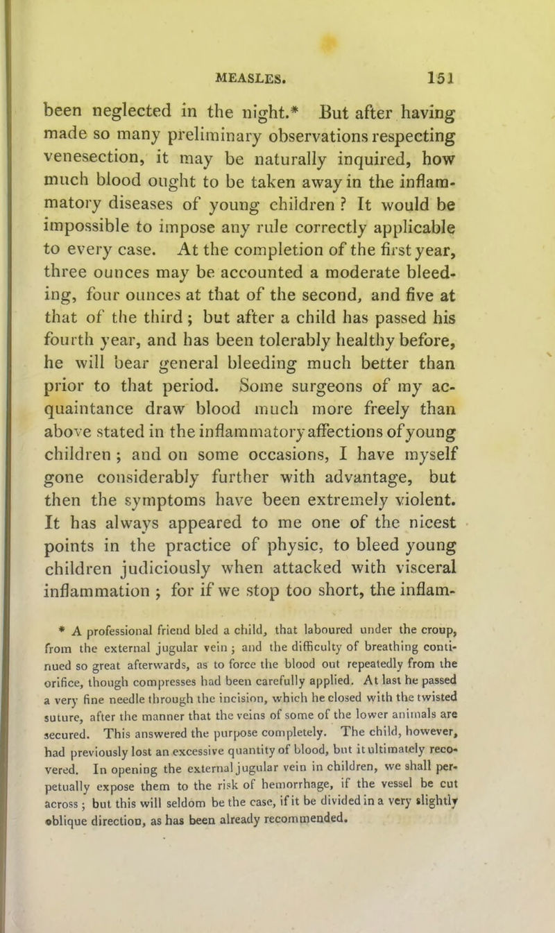 been neglected in the night.* But after having made so many preliminary observations respecting venesection, it may be naturally inquired, how much blood ought to be taken away in the inflam- matory diseases of young children ? It would be impossible to impose any rule correctly applicable to every case. At the completion of the first year, th ree ounces may be accounted a moderate bleed- ing, four ounces at that of the second, and five at that of the third; but after a child has passed his fourth year, and has been tolerably healthy before, he will bear general bleeding much better than prior to that period. Some surgeons of my ac- quaintance draw blood much more freely than above stated in the inflammatory affections of young children ; and on some occasions, I have myself gone considerably further with advantage, but then the symptoms have been extremely violent. It has always appeared to me one of the nicest points in the practice of physic, to bleed young children judiciously when attacked with visceral inflammation j for if we stop too short, the inflam- • A professional friend bled a child, that laboured under the croup, from the external jugular vein ; and the difficulty of breathing conti- nued so great afterguards, as to force the blood out repeatedly from the orifice, though compresses had been carefully applied. At last he passed a very fine needle through the incision, which he closed with the twisted suture, after the manner that the veins of some of the lower animals are secured. This answered the purpose completely. The child, however, had previously lost an excessive quantity of blood, but it ultimately reco- vered. In opening the external jugular vein in children, we shall per- petually expose them to the risk of hemorrhage, if the vessel be cut across; but this will seldom be the case, if it be divided in a very slightly oblique direction, as has been already recommended.