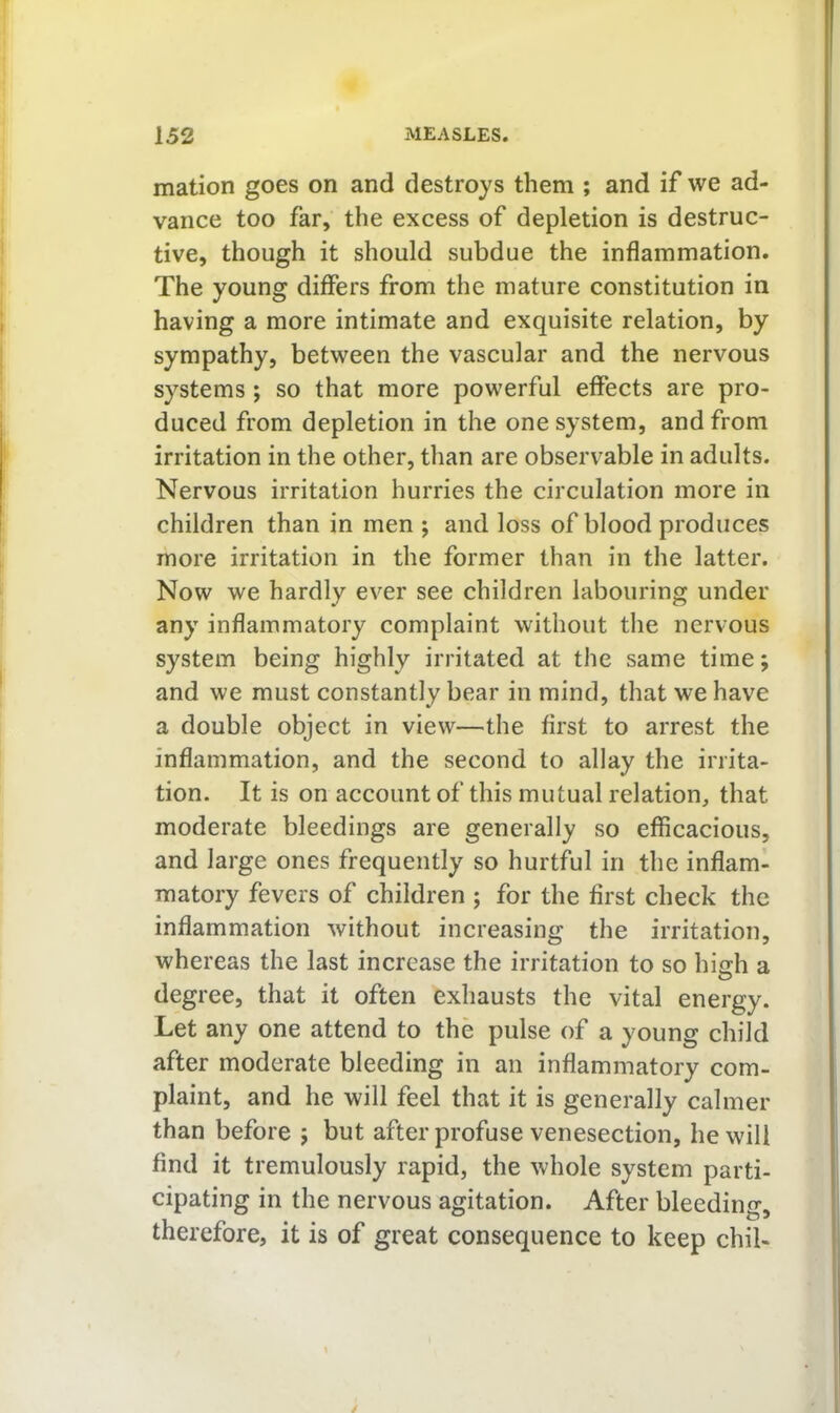 mation goes on and destroys them ; and if we ad- vance too far, the excess of depletion is destruc- tive, though it should subdue the inflammation. The young diflPers from the mature constitution in having a more intimate and exquisite relation, by sympathy, between the vascular and the nervous systems; so that more powerful effects are pro- duced from depletion in the one system, and from irritation in the other, than are observable in adults. Nervous irritation hurries the circulation more in children than in men j and loss of blood produces more irritation in the former than in the latter. Now we hardly ever see children labouring under any inflammatory complaint without the nervous system being highly irritated at the same time; and we must constantly bear in mind, that we have a double object in view—the first to arrest the inflammation, and the second to allay the irrita- tion. It is on account of this mutual relation, that moderate bleedings are generally so efficacious, and large ones frequently so hurtful in the inflam- matory fevers of children ; for the first check the inflammation without increasing the irritation, whereas the last increase the irritation to so high a degree, that it often exhausts the vital energy. Let any one attend to the pulse of a young child after moderate bleeding in an inflammatory com- plaint, and he will feel that it is generally calmer than before j but after profuse venesection, he will find it tremulously rapid, the whole system parti- cipating in the nervous agitation. After bleeding, therefore, it is of great consequence to keep chil-