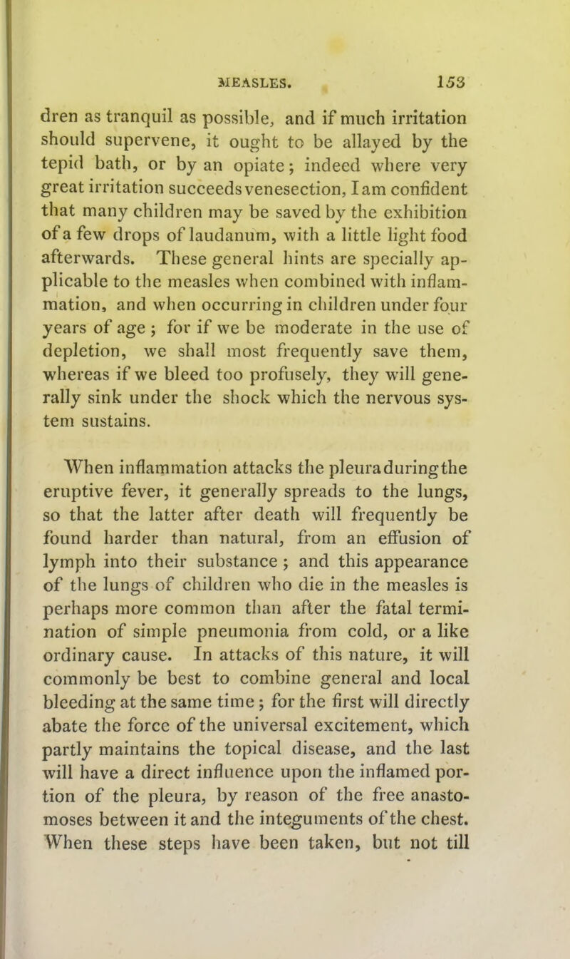 dren as tranquil as possible, and if much irritation should supervene, it ought to be allayed by the tepid bath, or by an opiate; indeed where very great irritation succeeds venesection, lam confident that many children may be saved by the exhibition of a few drops of laudanum, with a little light food afterwards. These general hints are specially ap- plicable to the measles when combined with inflam- mation, and when occurring in children under four years of age ; for if we be moderate in the use of depletion, we shall most frequently save them, whereas if we bleed too profusely, they will gene- rally sink under the shock which the nervous sys- tem sustains. When inflammation attacks the pleuraduringthe eruptive fever, it generally spreads to the lungs, so that the latter after death will frequently be found harder than natural, from an effusion of lymph into their substance ; and this appearance of the lungs of children who die in the measles is perhaps more common than after the fatal termi- nation of simple pneumonia from cold, or a like ordinary cause. In attacks of this nature, it will commonly be best to combine general and local bleeding at the same time ; for the first will directly abate the force of the universal excitement, which partly maintains the topical disease, and the last will have a direct influence upon the inflamed por- tion of the pleura, by reason of the free anasto- moses between it and the integuments of the chest. When these steps have been taken, but not till