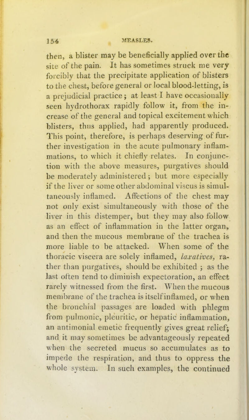 then, a blister may be beneficially applied over the site of the pain. It has sometimes struck me very forcibly that the precipitate application of blisters to the chest, before general or local blood-letting, is a prejudicial practice ; at least I have occasionally seen hydrothorax rapidly follow it, from the in^ crease of the general and topical excitement which blisters, thus applied, had apparently produced. This point, therefore, is perhaps deserving of fur- ther investigation in the acute pulmonary inflam- mations, to which it chiefly relates. In conjunc- tion with the above measures, purgatives should be moderately administered; but more especially if the liver or some other abdominal viscus is simul- taneously inflamed. Affections of the chest may not only exist simultaneously with those of the liver in this distemper, but they may also follow as an effect of inflammation in the latter organ, and then the mucous membrane of the trachea is more liable to be attacked. When some of the thoracic viscera are solely inflamed, laxatives, ra- ther than purgatives, should be exhibited j as the last often tend to diminish expectoration, an effect rarely witnessed from the first. When the mucous membrane of the trachea is itselfinflamed, or when the bronchial passages are loaded with phlegm from pulmonic, pleuritic, or hepatic inflammation, an antimonial emetic frequently gives great relief; and it may sometimes be advantageously repeated when the secreted mucus so accumulates as to impede the respiration, and thus to oppress the whole system. In such examples, the continued