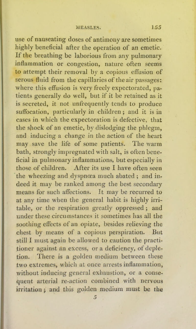 use of nauseating doses of antimony are sometimes highly beneficial after the operation of an emetic. If the breathing be laborious from any pulmonary inflammation or congestion, nature often seems to attempt their removal by a copious effusion of serous fluid from the capillaries of the air passages: where this effusion is very freely expectorated, pa- tients generally do well, but if it be retained as it is secreted, it not unfrequently tends to produce suffocation, particularly in children; and it is in cases in which the expectoration is defective, that the shock of an emetic, by dislodging the phlegm, and inducing a change in the action of the heart may save the life of some patients. The warm bath, strongly impregnated with salt, is often bene- ficial in pulmonary inflammations, but especially in those of children. After its use I have often seen the wheezing and dyspnoea much abated ; and in- deed it may be ranked among the best secondary means for such affections. It may be recurred to at any time when the general habit is highly irri- table, or the respiration greatly oppressed ; and under these circumstances it sometimes has all the soothing effects of an opiate, besides relieving the chest by means of a copious perspiration. But still I must again be allowed to caution the practi- tioner against an excess, or a deficiency, of deple- tion. There is a golden medium between these two extremes, which at once arrests inflammation, without inducing general exhaustion, or a conse- quent arterial re-action combined with nervous irritation j and this golden medium must be the
