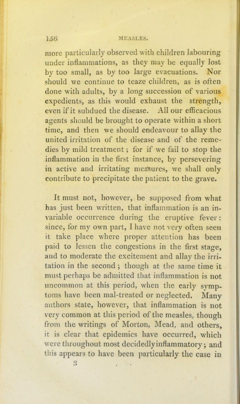 more particularly observed with children labouring under inflammations, as they may be equally lost by too small, as by too large evacuations. Nor should we continue to teaze children, as is often done with adults, by a long succession of various expedients, as this would exhaust the strength, even if it subdued the disease. All our efficacious agents should be brought to operate within a short time, and then we should endeavour to allay the united irritation of the disease and of the reme- dies by mild treatment; for if we fail to stop the inflammation in tlie first instance, by persevering in active and irritating mea'sures, w'e shall only contribute to precipitate the patient to the grave. It must not, however, be supposed from what has just been written, that inflammation is an in- variable occurrence during the eruptive fever: since, for my own part, I have not very often seen it take place w'here proper attention has been paid to lessen the congestions in the first stage, and to moderate the excitement and allay the irri- tation in the second ; though at the same time it must perhaps be admitted that inflammation is not uncommon at this period, when the early symp- toms have been mal-treated or neglected. Many authors state, however, that inflammation is not very common at this period of the measles, though from the writings of Morton, Mead, and others, it is clear that epidemics have occurred, wdiich w'cre throughout most decidedlyinflammatory; and this appears to have been particularly the case in