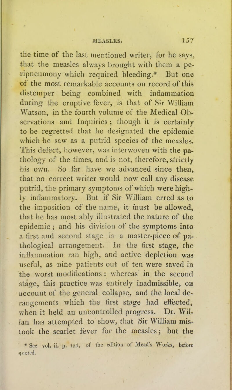 I MEASLES. 157 the time of the last mentioned writer, for he says, i that the measles always brought with them a pe- “ ripneumony which required bleeding.* But one I of the most remarkable accounts on record of this v distemper being combined with inflammation during the eruptive fever, is that of Sir William ; Watson, in the fourth volume of the Medical Ob- i servations and Inquiries ; though it is certainly to be regretted that he designated the epidemic which he saw as a putrid species of the measles. This defect, however, was interwoven with the pa- thology of the times, and is not, therefore, strictly his own. So far have we advanced since then, that no correct writer would now call any disease putrid, the primary symptoms of which were high- ly inflammatory. But if Sir William erred as to the imposition of the name, it must be allowed, that he has most ably illustrated the nature of the epidemic ; and his division of the symptoms into a first and second stage is a master-piece of pa- | thological arrangement. In the first stage, the inflammation ran high, and active depletion was | useful, as nine patients out of ten were saved in i the worst modifications : whereas in the second stage, this practice was entirely inadmissible, on j' account of the general collapse, and the local de- ' rangements which the first stage had effected, when it held an uncontrolled progress. Dr. Wil- i; Ian has attempted to show, that Sir William mis- [ took the scarlet fever for the measles; but the j * See vol. ii. p. 134, of the edition of Mead’s Works, before quoted.