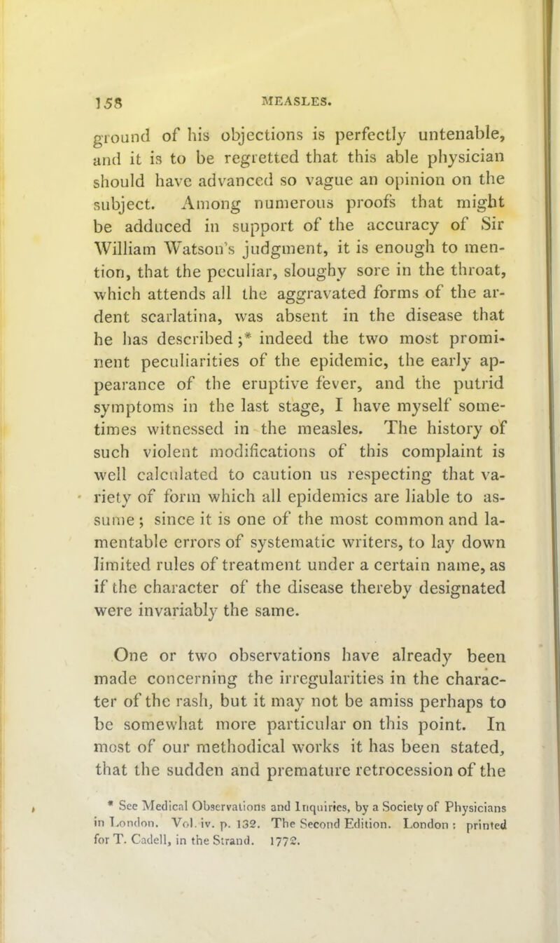 ground of his objections is perfectly untenable, and it is to be regretted that this able physician should have advanced so vague an opinion on the subject. Among numerous proofs that might be adduced in support of the accuracy of Sir William Watson’s judgment, it is enough to men- tion, that the peculiar, sloughy sore in the throat, which attends all the aggravated forms of the ar- dent scarlatina, was absent in the disease that he has described indeed the two most promi- nent peculiarities of the epidemic, the early ap- pearance of the eruptive fever, and the putrid symptoms in the last stage, I have myself some- times witnessed in the measles. The history of such violent modifications of this complaint is well calculated to caution us respecting that va- ' riety of form which all epidemics are liable to as- sume ; since it is one of the most common and la- mentable errors of systematic writers, to lay down limited rules of treatment under a certain name, as if the character of the disease therebv designated ¥ O were invariably the same. One or two observations have already been made concerning the irregularities in the charac- ter of the rash, but it may not be amiss perhaps to be somewhat more particular on this point. In most of our methodical works it has been stated, that the sudden and premature retrocession of the • See Medical Observations and Inquiries, by a Society of Physicians in London. Vol. iv. p. 132. The Second Edition. London : printed for T. Cadell, in the Strand. 1772.