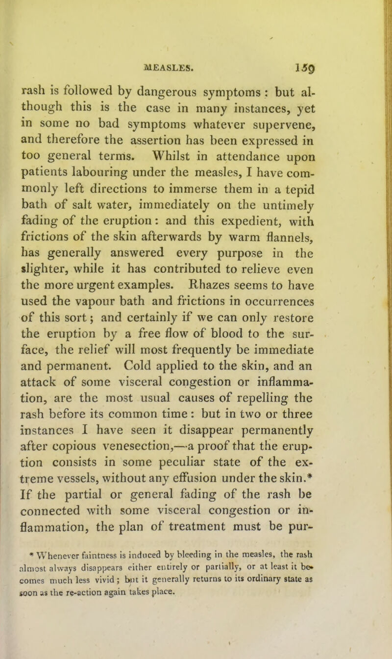 rash is followed by dangerous symptoms : but al- though this is the case in many instances, yet in some no bad symptoms whatever supervene, and therefore the assertion has been expressed in too general terms. Whilst in attendance upon patients labouring under the measles, I have com- monly left directions to immerse them in a tepid bath of salt water, immediately on the untimely fading of the eruption: and this expedient, with frictions of the skin afterwards by warm flannels, has generally answered every purpose in the slighter, while it has contributed to relieve even the more urgent examples. Rhazes seems to have used the vapour bath and frictions in occurrences of this sort; and certainly if we can only restore the eruption by a free flow of blood to the sur- face, the relief will most frequently be immediate and permanent. Cold applied to the skin, and an attack of some visceral congestion or inflamma- tion, are the most usual causes of repelling the rash before its common time : but in two or three instances I have seen it disappear permanently after copious venesection,—a proof that the erup- tion consists in some peculiar state of the ex- treme vessels, without any effusion under the skin.* If the partial or general fading of the rash be connected with some visceral congestion or in- flammation, the plan of treatment must be pur- ^ Whenever faintness is induced by bleeding in the measles, the rash almost always disappears either entirely or partially, or at least it be- comes much less vivid; b«n it generally returns to its ordinary state as soon as the re-action again takes place.