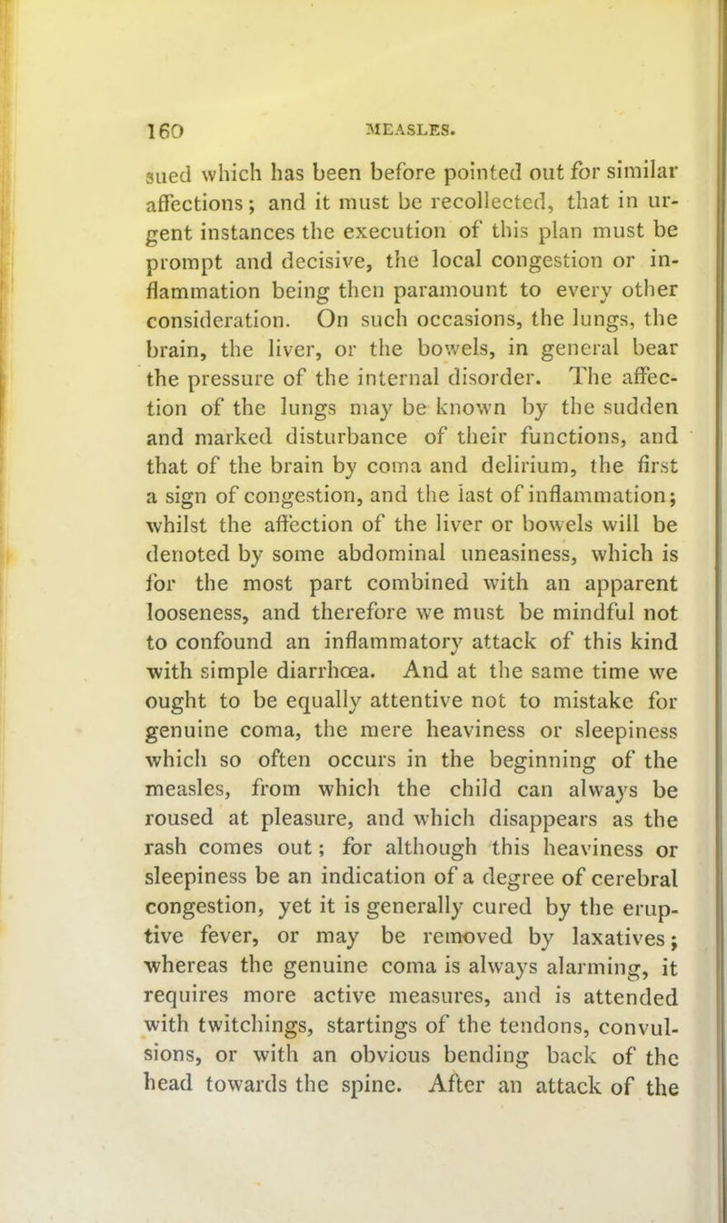 sued which has been before pointed out for similar affections; and it must be recollected, that in ur- gent instances the execution of this plan must be prompt and decisive, the local congestion or in- flammation being then paramount to every other consideration. On such occasions, the lungs, the brain, the liver, or the bowels, in general bear the pressure of the internal disorder. The affec- tion of the lungs may be known by the sudden and marked disturbance of their functions, and that of the brain by coma and delirium, the first a sign of congestion, and the last of inflammation; whilst the aftection of the liver or bowels will be denoted by some abdominal uneasiness, which is lor the most part combined with an apparent looseness, and therefore we must be mindful not to confound an inflammatorv attack of this kind with simple diarrhoea. And at the same time we ought to be equally attentive not to mistake for genuine coma, the mere heaviness or sleepiness which so often occurs in the beginning of the measles, from which the child can always be roused at pleasure, and which disappears as the rash comes out; for although this heaviness or sleepiness be an indication of a degree of cerebral congestion, yet it is generally cured by the erup- tive fever, or may be removed by laxatives; whereas the genuine coma is always alarming, it requires more active measures, and is attended with twitchings, startings of the tendons, convul- sions, or with an obvious bending back of the head towards the spine. After an attack of the