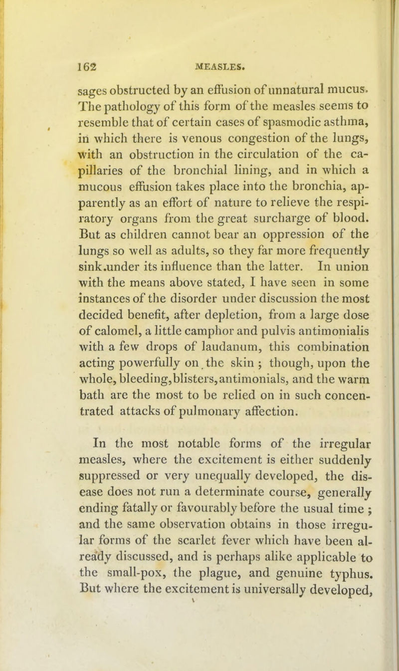 sages obstructed by an effusion of unnatural mucus. The pathology of this form of the measles seems to resemble that of certain cases of spasmodic asthma, in which there is venous congestion of the lungs, W'ith an obstruction in the circulation of the ca- pillaries of the bronchial lining, and in which a mucous effusion takes place into the bronchia, ap- parently as an effort of nature to relieve the respi- ratory organs from the great surcharge of blood. But as children cannot bear an oppression of the lungs so well as adults, so they far more frequently sink.under its influence than the latter. In union with the means above stated, I have seen in some instances of the disorder under discussion the most decided benefit, after depletion, from a large dose of calomel, a little camphor and pulvis antimonialis with a few drops of laudanum, this combination acting powerfully on. the skin ; though, upon the whole, bleeding,blisters,antimonials, and the warm bath are the most to be relied on in such concen- trated attacks of pulmonary affection. In the most notable forms of the irregular measles, where the excitement is either suddenly suppressed or very unequally developed, the dis- ease does not run a determinate course, generally ending fatally or favourably before the usual time ; and the same observation obtains in those irregu- lar forms of the scarlet fever which have been al- ready discussed, and is perhaps alike applicable to the small-pox, the plague, and genuine typhus. But where the excitement is universally developed,