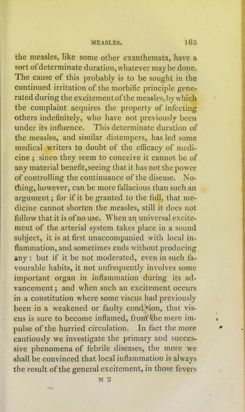 the measles, like some other exanthemata, have a sort of determinate duration, whatever maybe done. The cause of this probably is to be sought in the continued irritation of the morbific principle gene- rated during the excitement of the measles, by which the complaint acquires the property of infecting others indefinitely, who have not previously been under its influence. This determinate duration of the measles, and similar distempers, has led some medical writers to doubt of the efficacy of medi- cine ; since they seem to conceive it cannot be of any material benefit, seeing that it has not the power of controlling the continuance of the disease. No- thing, however, can be more fallacious than such an argument; for if it be granted to the full, that me- dicine cannot shorten the measles, still it does not follow that it is of no use. When an universal excite- ment of the arterial system takes place in a sound subject, it is at first unaccompanied with local in- flammation, and sometimes ends without producing any : but if it be not moderated, even in such fa- vourable habits, it not unfrequently involves some important organ in inflammation during its ad- vancement ; and when such an excitement occurs in a constitution where some viscus had previously been in a weakened or faulty condition, that vis- cus is sure to become inflamed, fromi'^che mere im- pulse of the hurried circulation. In fact the more cautiously we investigate the primary and succes- sive phenomena of febrile diseases, the more we shall be convinced that local inflammation is always the result of the general excitement, in those fevers 3M 2