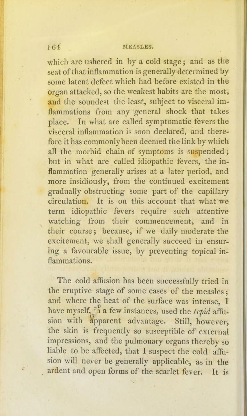 which are ushered in by a cold stage; and as the seat of that inflammation is generally determined by some latent defect which had before existed in the organ attacked, so the weakest habits are the most, and the soundest the least, subject to visceral im- flammations from any 'general shock that takes place. In what are called symptomatic fevers the visceral inflammation is soon declared, and there- fore it has commonly been deemed the link by which all the morbid chain of symptoms is suspended; but in what are called idiopathic fevers, the in- flammation generally arises at a later period, and more insidiously, from the continued excitement gradually obstructing some part of the capillary circulation. It is on this account that what we term idiopathic fevers require such attentive watching from their commencement, and in their course; because, if we daily moderate the excitement, we shall generally succeed in ensur- ing a favourable issue, by preventing topical in- flammations. The cold affusion has been successfully tried in the eruptive stage of some cases of the measles; and where the heat of the surface was intense, I •• r* ^ have myself, M a few instances, used the tepid affu- sion with Apparent advantage. Still, however, the skin is frequently so susceptible of external impressions, and the pulmonary organs thereby so liable to be affected, that I suspect the cold affu- sion will never be generally applicable, as in the ardent and open forms of the scarlet fever. It is