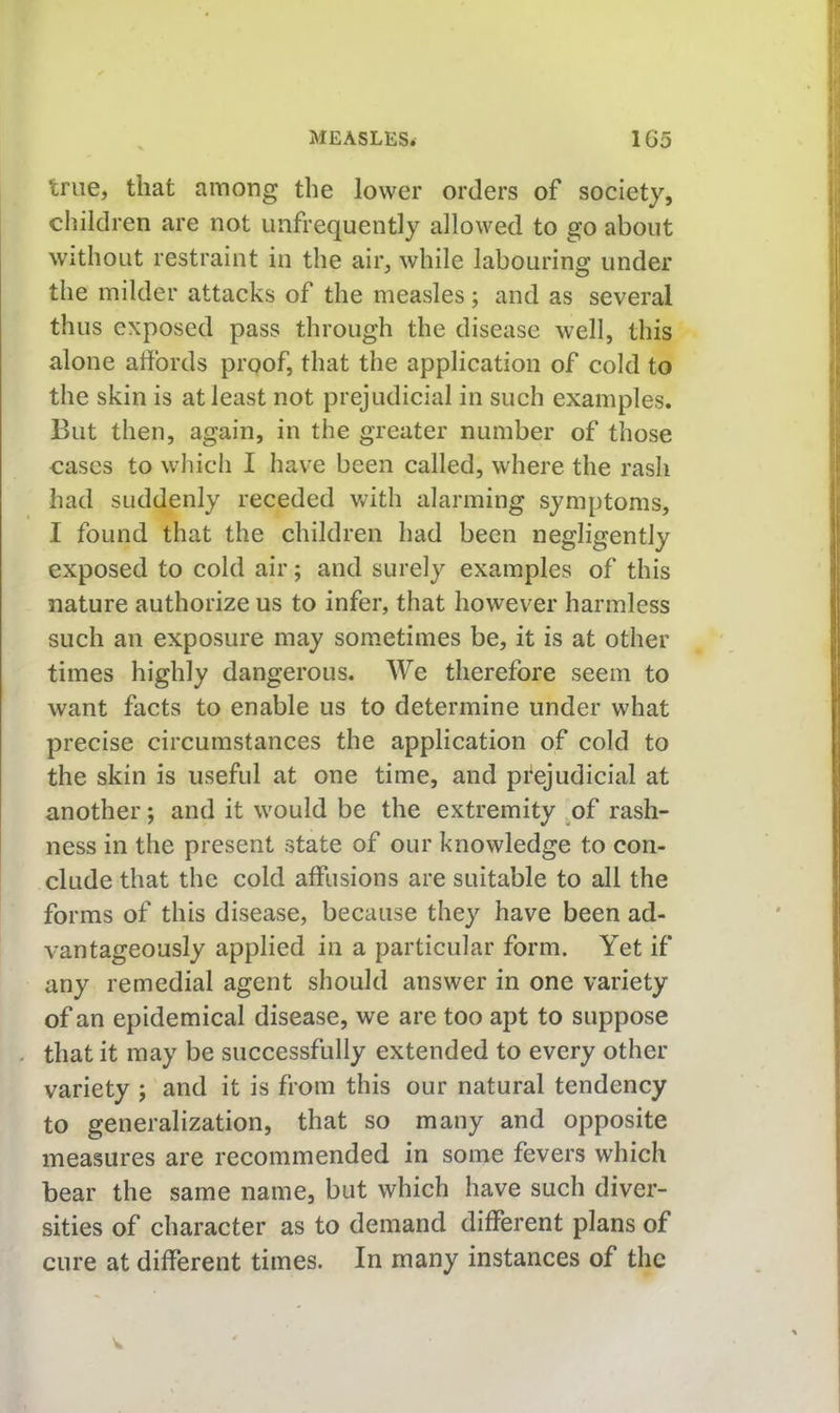 true, that among the lower orders of society, children are not uufrequently allowed to go about Without restraint in the air, while labouring under the milder attacks of the measles; and as several thus exposed pass through the disease well, this alone affords proof, that the application of cold to the skin is at least not prejudicial in such examples. But then, again, in the greater number of those cases to whicli I have been called, where the rash had suddenly receded with alarming symptoms, I found that the children had been negligently exposed to cold air; and surely examples of this nature authorize us to infer, that however harmless such an exposure may som.etimes be, it is at other times highly dangerous. We therefore seem to want facts to enable us to determine under what precise circumstances the application of cold to the skin is useful at one time, and prejudicial at another; and it would be the extremity .of rash- ness in the present state of our knowledge to con- clude that the cold affusions are suitable to all the forms of this disease, because they have been ad- vantageously applied in a particular form. Yet if any remedial agent should answer in one variety of an epidemical disease, we are too apt to suppose . that it may be successfully extended to every other variety ; and it is from this our natural tendency to generalization, that so many and opposite measures are recommended in some fevers which bear the same name, but which have such diver- sities of character as to demand different plans of cure at different times. In many instances of the