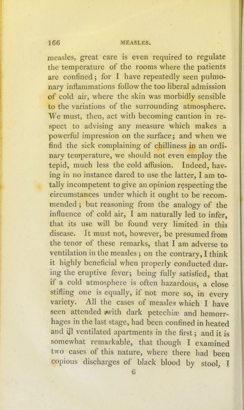 measles, great care is even required to regulate the temperature of the rooms where the patients are confined; for I have repeatedly seen pulmo- nary inflammations follow the too liberal admission of cold air, where the skin was morbidly sensible to the variations of the surrounding atmosphere. We must, then, act with becoming caution in re- spect to advising any measure which makes a powerful impression on the surface; and when we find the sick complaining of chilliness in an ordi- nary temperature, we should not even employ the tepid, much less the cold affusion. Indeed, hav- ing in no instance dared to use the latter, I am to- tally incompetent to give an opinion respecting the circumstances under which it ought to be recom- mended ; but reasoning from the analogy of the influence of cold air, I am naturally led to infer, that its use will be found very limited in this disease. It must not, however, be presumed from the tenor of these remarks, that I am adverse to ventilation in the measles ; on the contrary, I think it highly beneficial when properly conducted dur- ing the eruptive fever; being fully satisfied, that if a cold atmosphere is often hazardous, a close stifling one is equally, if not more so, in every variety. All the cases of measles which I have seen attended #with dark petechise and hemorr- hages in the last stage, had been confined in heated and ijl ventilated apartments in the first; and it is somewhat remarkable, that though I examined two cases of this nature, where there had been copious discharges of black blood by stool, I C