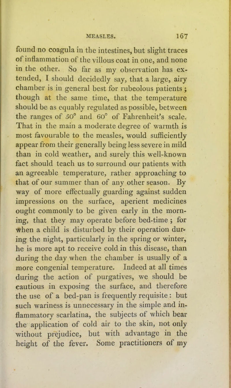 found no coagula in the intestines, but slight traces of inflammation of the villous coat in one, and none in the other. So far as my observation has ex- tended, I should decidedly say, that a large, airy chamber is in general best for rubeolous patients ; though at the same time, that the temperature should be as equably regulated as possible, between the ranges of 50° and 60° of Fahrenheit’s scale. That in the main a moderate degree of warmth is most favourable to the measles, would sufficiently appear from their generally being less severe in mild than in cold weather, and surely this well-known fact should teach us to surround our patients with an agreeable temperature, rather approaching to that of our summer than of any other season. By way of more effectually guarding against sudden impressions on the surface, aperient medicines ought commonly to be given early in the morn- ing, that they may operate before bed-time ; for when a child is disturbed by their operation dur* ing the night, particularly in the spring or winter, he is more apt to receive cold in this disease, than during the day when the chamber is usually of a more congenial temperature. Indeed at all times during the action of purgatives, we should be cautious in exposing the surface, and therefore the use of a bed-pan is frequently requisite: but such wariness is unnecessary in the simple and in- flammatory scarlatina, the subjects of which bear the application of cold air to the skin, not only without prejudice, but with advantage in the height of the fever. Some practitioners of my