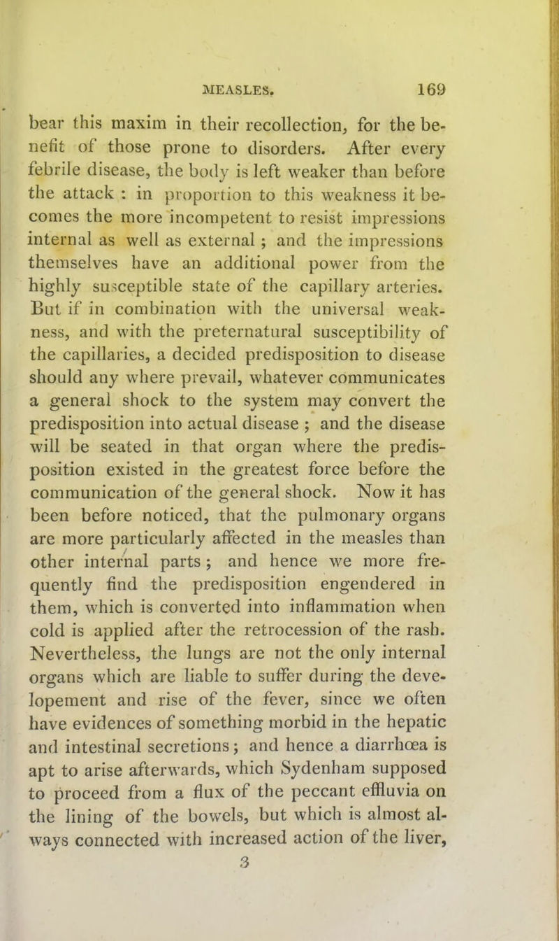 bear this maxim in their recollection, for the be- nefit of those prone to disorders. After every febrile disease, the body is left weaker than before the attack : in proportion to this weakness it be- comes the more incompetent to resist impressions internal as well as external ; and the impressions themselves have an additional power from the highly susceptible state of the capillary arteries. But if in combination with the universal weak- ness, and with the preternatural susceptibility of the capillaries, a decided predisposition to disease should any where prevail, whatever communicates a general shock to the system may convert the predisposition into actual disease ; and the disease will be seated in that organ where the predis- position existed in the greatest force before the communication of the general shock. Now it has been before noticed, that the pulmonary organs are more particularly affected in the measles than other internal parts; and hence we more fre- quently find the predisposition engendered in them, which is converted into inflammation when cold is applied after the retrocession of the rash. Nevertheless, the lungs are not the only internal organs which are liable to suffer during the deve- lopement and rise of the fever, since we often have evidences of something morbid in the hepatic and intestinal secretions; and hence a diarrhoea is apt to arise afterwards, which Sydenham supposed to proceed from a flux of the peccant effluvia on the lining of the bowels, but which is almost al- ways connected with increased action of the liver, 3