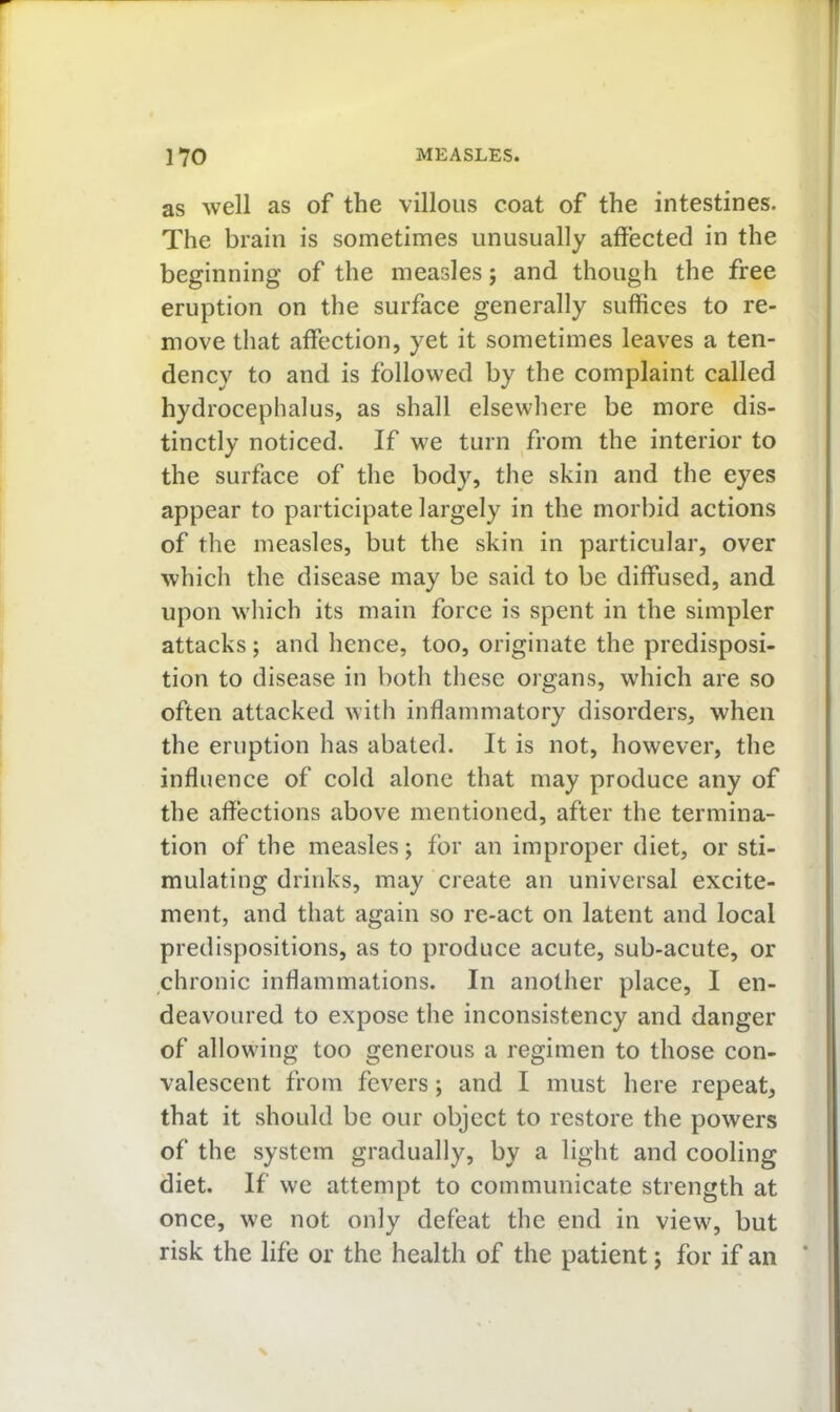as well as of the villous coat of the intestines. The brain is sometimes unusually affected in the beginning of the measles; and though the free eruption on the surface generally suffices to re- move that affection, yet it sometimes leaves a ten- dency to and is followed by the complaint called hydrocephalus, as shall elsewhere be more dis- tinctly noticed. If we turn from the interior to the surface of the body, the skin and the eyes appear to participate largely in the morbid actions of the measles, but the skin in particular, over which the disease may be said to be diffused, and upon which its main force is spent in the simpler attacks; and hence, too, originate the predisposi- tion to disease in both these organs, which are so often attacked with inflammatory disorders, when the eruption has abated. It is not, however, the influence of cold alone that may produce any of the affections above mentioned, after the termina- tion of the measles; for an improper diet, or sti- mulating drinks, may create an universal excite- ment, and that again so re-act on latent and local predispositions, as to produce acute, sub-acute, or chronic inflammations. In another place, I en- deavoured to expose the inconsistency and danger of allowing too generous a regimen to those con- valescent from fevers; and I must here repeat, that it should be our object to restore the powers of the system gradually, by a light and cooling diet. If we attempt to communicate strength at once, we not only defeat the end in view, but risk the life or the health of the patient; for if an