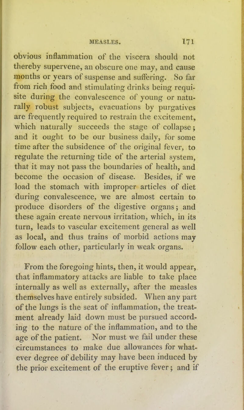 obvious inflammation of the viscera should not thereby supervene, an obscure one may, and cause months or years of suspense and suffering. So far from rich food and stimulating drinks being requi- site during the convalescence of young or natu- rally robust subjects, evacuations by purgatives are frequently required to restrain the excitement, which naturally succeeds the stage of collapse; and it ought to be our business daily, for some time after the subsidence of the original fever, to regulate the returning tide of the arterial system, that it may not pass the boundaries of health, and become the occasion of disease. Besides, if we load the stomach with improper articles of diet during convalescence, we are almost certain to produce disorders of the digestive organs; and these again create nervous irritation, which, in its turn, leads to vascular excitement general as well as local, and thus trains of morbid actions may follow each other, particularly in weak organs. From the foregoing hints, then, it would appear, that inflammatory attacks are liable to take place internally as well as externally, after the measles themselves have entirely subsided. When any part of the lungs is the seat of inflammation, the treat- ment already laid down must be pursued accord- ing to the nature of the inflammation, and to the age of the patient. Nor must we fail under these circumstances to make due allowances for what- ever degree of debility may have been induced by the prior excitement of the eruptive fever; and if