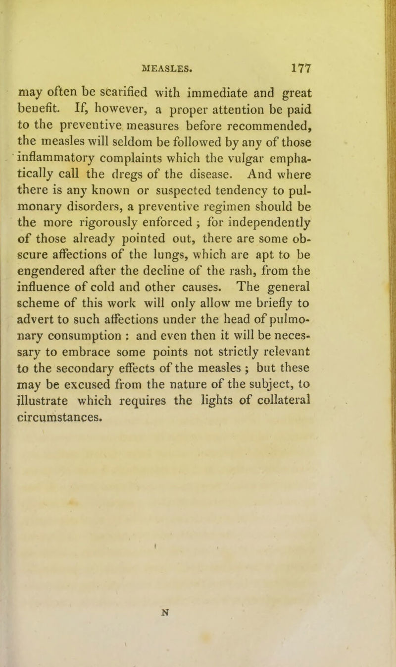 may often be scarified with immediate and great benefit If, however, a proper attention be paid to the preventive measures before recommended, the measles will seldom be followed by any of those inflammatory complaints which the vulgar empha- tically call the dregs of the disease. And where there is any known or suspected tendency to pul- monary disorders, a preventive regimen should be the more rigorously enforced ; for independently of those already pointed out, there are some ob- scure affections of the lungs, which are apt to be engendered after the decline of the rash, from the influence of cold and other causes. The general scheme of this work will only allow me briefly to advert to such affections under the head of pulmo- nary consumption ; and even then it will be neces- sary to embrace some points not strictly relevant to the secondary effects of the measles ; but these may be excused from the nature of the subject, to illustrate which requires the lights of collateral circumstances.