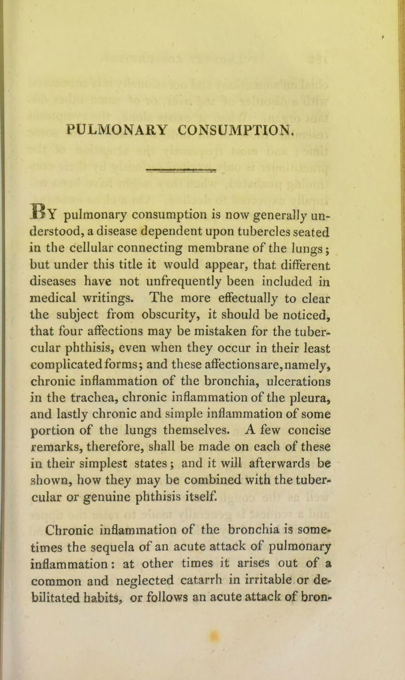 liY pulmonary consumption is now generally un- derstood, a disease dependent upon tubercles seated in the cellular connecting membrane of the lungs; but under this title it would appear, that different diseases have not unfrequently been included in medical writings. The more effectually to clear the subject from obscurity, it should be noticed, that four affections may be mistaken for the tuber- cular phthisis, even when they occur in their least complicated forms; and these affections are, namely, chronic inflammation of the bronchia, ulcerations in the trachea, chronic inflammation of the pleura, and lastly chronic and simple inflammation of some portion of the lungs themselves. A few concise remarks, therefore, shall be made on each of these in their simplest states; and it will afterwards be shown, how they may be combined with the tuber- cular or genuine phthisis itself. Chronic inflammation of the bronchia is some- times the sequela of an acute attack of pulmonary inflammation: at other times it arises out of a common and neglected catarrh in irritable or de- bilitated habits, or follows an acute attack of bron-