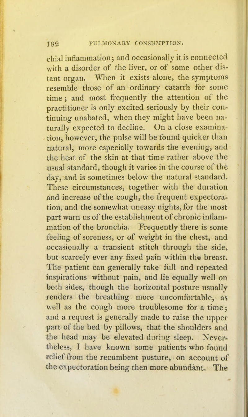 chial inflammation; and occasionally it is connected with a disorder of the liver, or of some other dis- tant organ. When it exists alone, the symptoms resemble those of an ordinary catarrh for some time; and most frequently the attention of the practitioner is only excited seriously by their con- tinuing unabated, when they might have been na- turally expected to decline. On a close examina- - tion, however, the pulse will be found quicker than natural, more especially towards the evening, and the heat of the skin at that time rather above the usual standard, though it varies in the course of the day, and is sometimes below the natural standard. These circumstances, together with the duration and increase of the cough, the frequent expectora- tion, and the somewhat uneasy nights, for the most part warn us of the establishment of chronic inflam- mation of the bronchia. Frequently there is some feeling of soreness, or of weight in the chest, and occasionally a transient stitch through the side, but scarcely ever any fixed pain within the breast. The patient can generally take full and repeated inspirations without pain, and lie equally well on both sides, though the horizontal posture usually renders the breathing more uncomfortable, as well as the cough more troublesome for a time; and a request is generally made to raise the upper part of the bed by pillows, that the shoulders and the head may be elevated during sleep. Never- theless, I have known some patients who found relief from the recumbent posture, on account of the expectoration being then more abundant. The