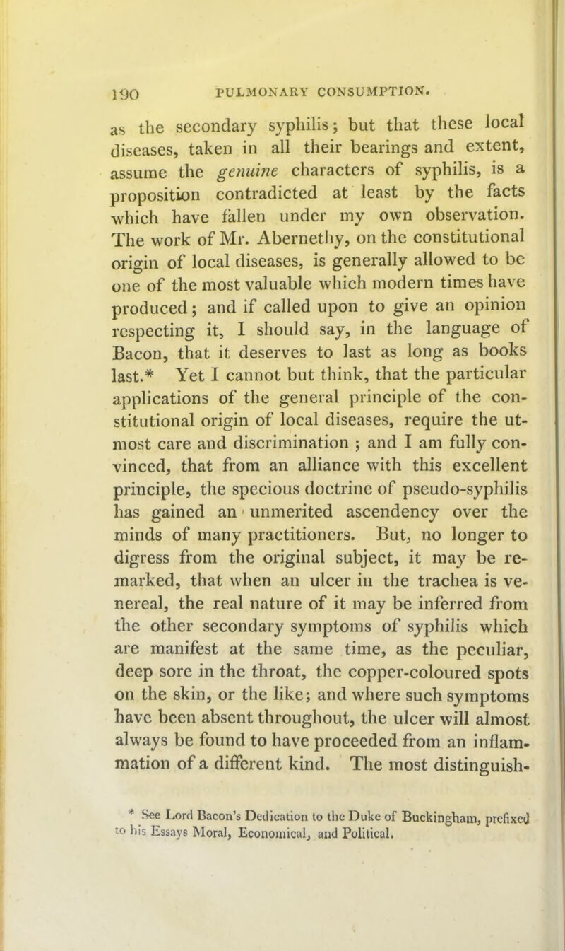 as the secondary syphilis; but that these local diseases, taken in all their bearings and extent, assume the genume characters of syphilis, is a proposition contradicted at least by the facts which have fallen under my own observation. The work of Mr. Abernethy, on the constitutional origin of local diseases, is generally allowed to be one of the most valuable which modern times have produced; and if called upon to give an opinion respecting it, I should say, in the language of Bacon, that it deserves to last as long as books last.* Yet I cannot but think, that the particular applications of the general principle of the con- stitutional origin of local diseases, require the ut- most care and discrimination ; and I am fully con- vinced, that from an alliance with this excellent principle, the specious doctrine of pseudo-syphilis has gained an • unmerited ascendency over the minds of many practitioners. But, no longer to digress from the original subject, it may be re- marked, that when an ulcer in the trachea is ve- nereal, the real nature of it may be inferred from the other secondary symptoms of syphilis which are manifest at the same time, as the peculiar, deep sore in the throat, the copper-coloured spots on the skin, or the like; and where such symptoms have been absent throughout, the ulcer will almost always be found to have proceeded from an inflam- mation of a different kind. The most distinguish- * See Lord Bacon’s Dedication to the Duke of Buckingham, prefixed to his Essays Moral, Economical, and Political.