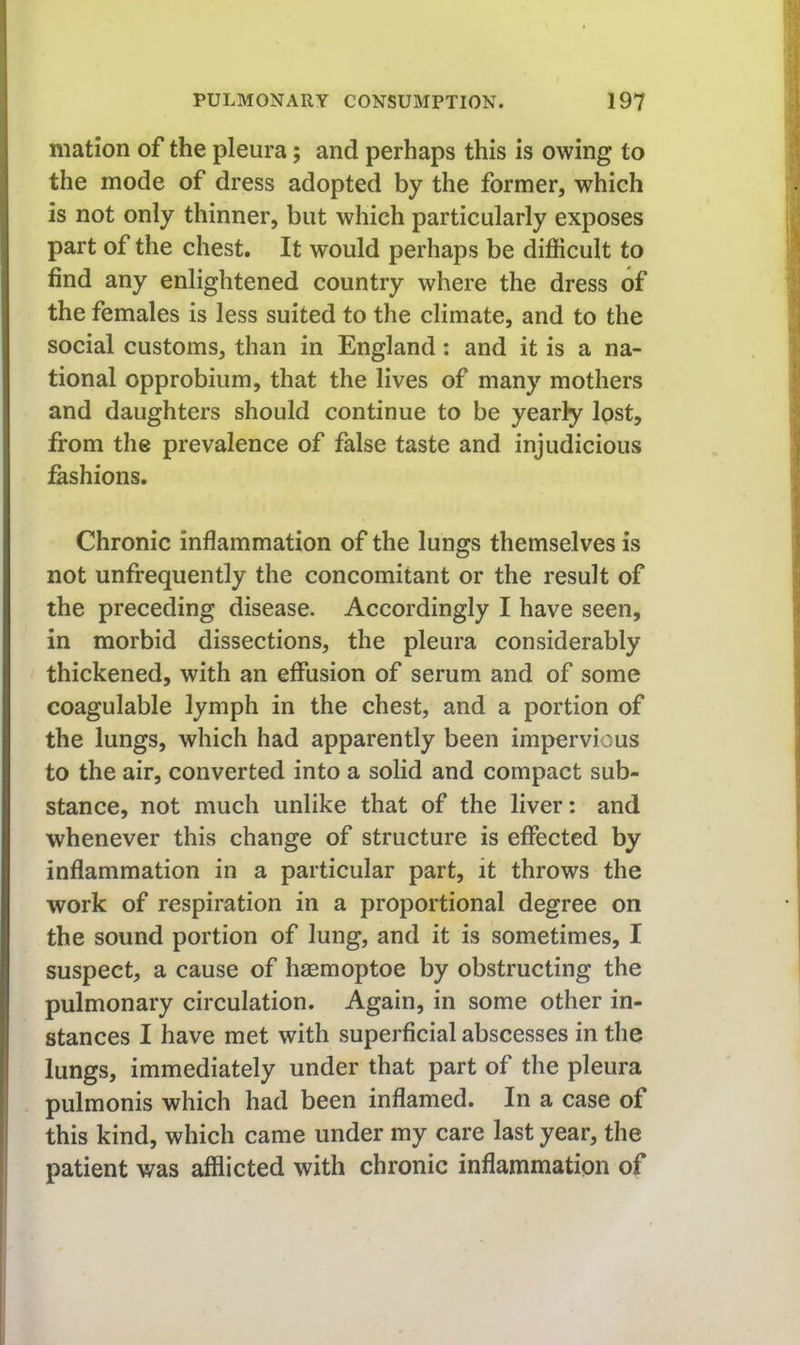 mation of the pleura; and perhaps this is owing to the mode of dress adopted by the former, which is not only thinner, but which particularly exposes part of the chest. It would perhaps be difficult to find any enlightened country where the dress of the females is less suited to the climate, and to the social customs, than in England: and it is a na- tional opprobium, that the lives of many mothers and daughters should continue to be yearly Ipst, from the prevalence of false taste and injudicious ffishions. j j Chronic inflammation of the lungs themselves is not unfrequently the concomitant or the result of the preceding disease. Accordingly I have seen, in morbid dissections, the pleura considerably thickened, with an effusion of serum and of some coagulable lymph in the chest, and a portion of the lungs, which had apparently been impervious to the air, converted into a solid and compact sub- stance, not much unlike that of the liver: and whenever this change of structure is effected by inflammation in a particular part, it throws the work of respiration in a proportional degree on the sound portion of lung, and it is sometimes, I suspect, a cause of haemoptoe by obstructing the pulmonary circulation. Again, in some other in- stances I have met with superficial abscesses in the lungs, immediately under that part of the pleura pulmonis which had been inflamed. In a case of this kind, which came under my care last year, the patient was afflicted with chronic inflammation of