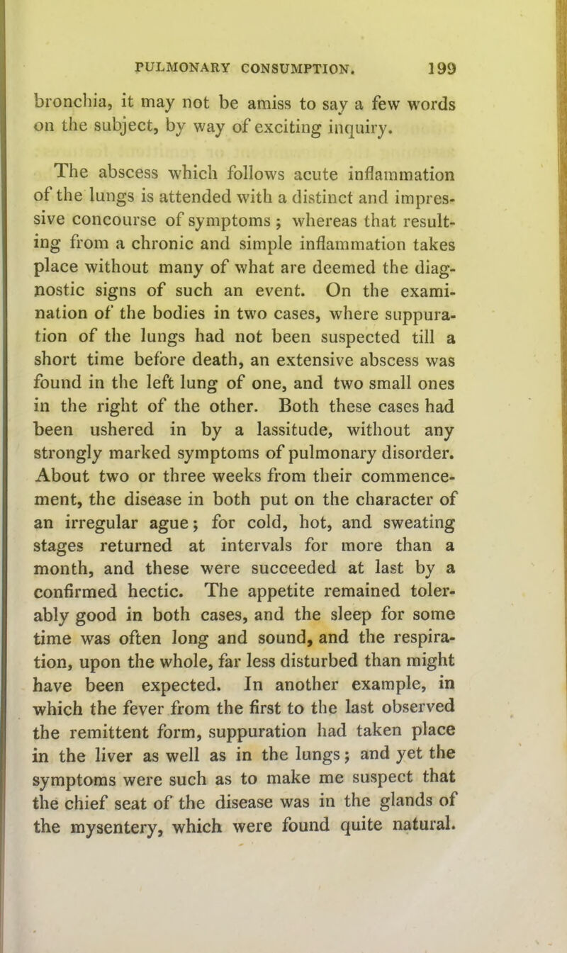 bronchia, it may not be amiss to say a few w'ords on the subject, by way of exciting inquiry. The abscess which follows acute inflammation of the lungs is attended with a distinct and impres- sive concourse of symptoms ; whereas that result- ing from a chronic and simple inflammation takes place without many of what are deemed the diag- nostic signs of such an event. On the exami- nation of the bodies in two cases, where suppura- tion of the lungs had not been suspected till a short time before death, an extensive abscess was found in the left lung of one, and two small ones in the right of the other. Both these cases had been ushered in by a lassitude, without any strongly marked symptoms of pulmonary disorder. About two or three weeks from their commence- ment, the disease in both put on the character of an irregular ague; for cold, hot, and sweating stages returned at intervals for more than a month, and these were succeeded at last by a confirmed hectic. The appetite remained toler- ably good in both cases, and the sleep for some time was often long and sound, and the respira- tion, upon the whole, far less disturbed than might have been expected. In another example, in which the fever from the first to the last observed the remittent form, suppuration had taken place in the liver as well as in the lungs; and yet the symptoms were such as to make me suspect that the chief seat of the disease was in the glands of the mysentery, which were found quite natural.