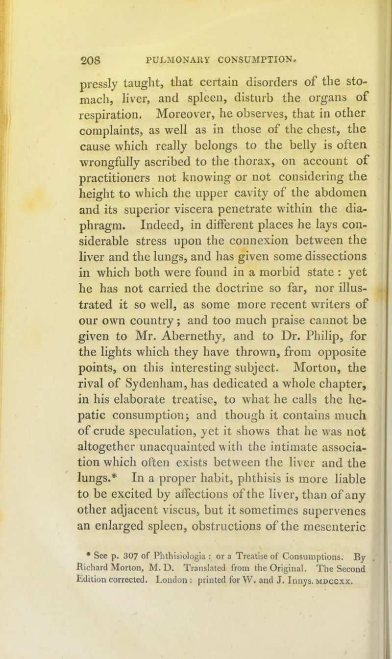 pressly taught, that certain disorders of the sto- mach, liver, and spleen, disturb the organs of respiration. Moreover, he observes, that in other complaints, as well as in those of the chest, the cause which really belongs to the belly is often wrongfully ascribed to the thorax, on account of practitioners not knowing or not considering the height to which the upper cavity of the abdomen and its superior viscera penetrate within the dia- phragm. Indeed, in different places he lays con- siderable stress upon the connexion between the liver and the lungs, and has given some dissections in which both were found in a morbid state : yet he has not carried the doctrine so far, nor illus- trated it so well, as some more recent writers of our own country; and too much praise cannot be given to Mr. Abernethy, and to Dr. Philip, for the lights which they have thrown, from opposite points, on this interesting subject. Morton, the rival of Sydenham, has dedicated a whole chapter, in his elaborate treatise, to what he calls the he- patic consumption; and though it contains much of crude speculation, yet it shows that he was not altogether unacquainted with the intimate associa- tion which often exists between the liver and the lungs.* In a proper habit, phthisis is more liable to be excited by affections of the liver, than of any other adjacent viscus, but it sometimes supervenes an enlarged spleen, obstructions of the mesenteric • See p. 307 of Phthisiologia : or a Treatise of Consumptions. By Richard Morton, M. D. Translated from the Original. The Second Edition corrected. London : printed for W. and J. Innys. mdccxx.