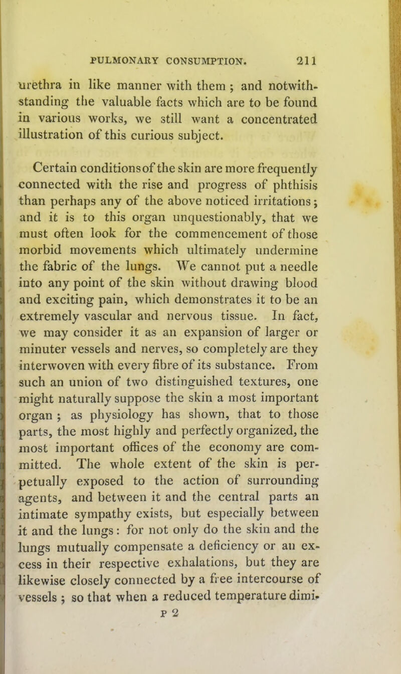 urethra in like manner with them ; and notwith- standing the valuable facts which are to be found in various works, we still want a concentrated illustration of this curious subject. Certain conditionsof the skin are more frequently connected with the rise and progress of phthisis than perhaps any of the above noticed irritations j and it is to this organ unquestionably, that we must often look for the commencement of those morbid movements which ultimately undermine the fabric of the lungs. We cannot put a needle into any point of the skin without drawing blood and exciting pain, which demonstrates it to be an extremely vascular and nervous tissue. In fact, we may consider it as an expansion of larger or minuter vessels and nerves, so completely are they interwoven with every fibre of its substance. From such an union of two distinguished textures, one might naturally suppose the skin a most important organ ; as physiology has shown, that to those parts, the most highly and perfectly organized, the most important offices of the economy are com- mitted. The whole extent of the skin is per- petually exposed to the action of surrounding agents, and between it and the central parts an intimate sympathy exists, but especially between it and the lungs: for not only do the skin and the lungs mutually compensate a deficiency or an ex- cess in their respective exhalations, but they are likewise closely connected by a free intercourse of vessels j so that when a reduced temperature dimi^
