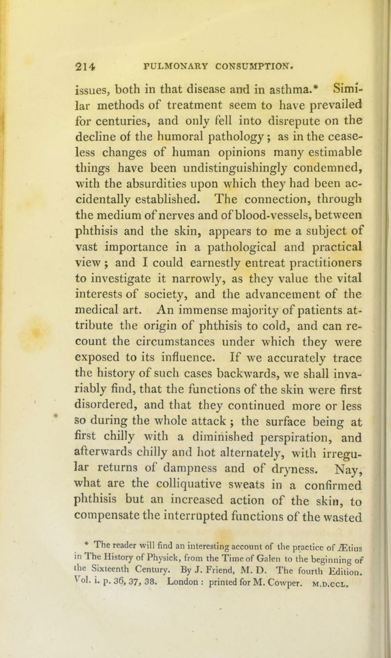 issues, both in that disease and in asthma.* Simi- lar methods of treatment seem to have prevailed for centuries, and only fell into disrepute on the decline of the humoral pathology; as in the cease- less changes of human opinions many estimable things have been undistinguishingly condemned, with the absurdities upon which they had been ac- cidentally established. The connection, through the medium of nerves and of blood-vessels, between phthisis and the skin, appears to me a subject of vast importance in a pathological and practical view ; and I could earnestly entreat practitioners to investigate it narrowly, as they value the vital interests of society, and the advancement of the medical art. An immense majority of patients at- tribute the origin of phthisis to cold, and can re- count the circumstances under which they were exposed to its influence. If we accurately trace the history of such cases backwards, we shall inva- riably find, that the functions of the skin were first disordered, and that they continued more or less so during the whole attack ; the surface being at first chilly with a diminished perspiration, and afterwards chilly and hot alternately, with irregu- lar returns of dampness and of dryness. Nay, what are the colliquative sweats in a confirmed phthisis but an increased action of the skin, to compensate the interrupted functions of the wasted * The reader will find an interesting account of the practice of iEtius in The History of Physick, from the Time of Galen to the beginning of the Sixteenth Century. By J. Friend, M. D. The fourth Edition. V ol. i, p. 36, 37j 38. London : printed for M, Cowper. m.d.ccl.
