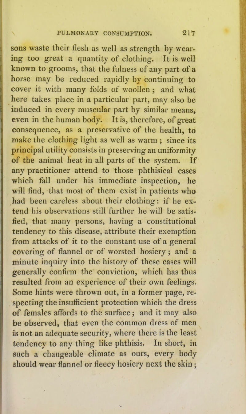 L sons waste their flesh as well as strength by wear- i ing too great a quantity of clothing. It is well [ known to grooms, that the fulness of any part of a ( horse may be reduced rapidly by continuing to ]( cover it with many folds of woollen ; and what here takes place in a particular part, may also be induced in every muscular part by similar means, even in the human body. It is, therefore, of great consequence, as a preservative of the health, to make the clothing light as well as warm ; since its principal utility consists in preserving an uniformity of the animal heat in all parts of the system. If any practitioner attend to those phthisical cases which fall under his immediate inspection, he will find, that most of them exist in patients who had been careless about their clothing: if he ex- tend his observations still further he will be satis- fied, that many persons, having a constitutional tendency to this disease, attribute their exemption from attacks of it to the constant use of a general covering of flannel or of worsted hosiery ; and a minute inquiry into the history of these cases will generally confirm the conviction, which has thus resulted from an experience of their own feelings. Some hints were thrown out, in a former page, re- specting the insufficient protection which the dress of females affords to the surface; and it may also be observed, that even the common dress of men ^ is not an adequate security, where there is the least tendency to any thing like phthisis. In short, in such a changeable climate as ours, every body should wear flannel or fleecy hosiery next the skin ;