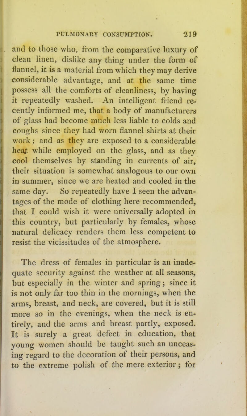 i. and to those who, from the comparative luxury of clean linen, dislike any thing under the form of flannel, it is a material from which they may derive considerable advantage, and at the same time [ possess all the comforts of cleanliness, by having i it repeatedly washed. An intelligent friend re- 1 cently informed me, that a body of manufacturers ) of glass had become much less liable to colds and j coughs since they had worn flannel shirts at their ; work; and as they are exposed to a considerable { heaj; while employed on the glass, and as they I cool themselves by standing in currents of air, { their situation is somewhat analogous to our own I) in summer, since w'e are heated and cooled in the same day. So repeatedly have I seen the advan- tages of the mode of clothing here recommended, that I could wish it were universally adopted in this country, but particularly by females, whose natural delicacy renders them less competent to resist the vicissitudes of the atmosphere. The dress of females in particular is an inade- quate security against the weather at all seasons, but especially in the winter and spring; since it is not only far too thin in the mornings, when the arms, breast, and neck, are covered, but it is still more so in the evenings, when the neck is en- tirely, and the arms and breast partly, exposed. It is surely a great defect in education, that young women should be taught such an unceas- ing regard to the decoration of their persons, and I to the extreme polish of the mere exterior; for