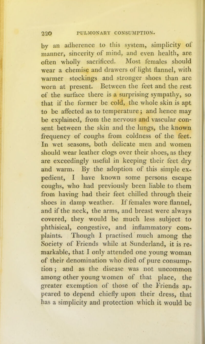 by an adherence to this system, simplicity of manner, sincerity of mind, and even health, are often wholly sacrificed. Most females should wear a chemise and drawers of light flannel, with warmer stockings and stronger shoes than are worn at present. Between the feet and the rest of the surface there is a surprising sympathy, so that if the former be cold, the whole skin is apt to be affected as to temperature; and hence may be explained, from the nervous and vascular con- sent between the skin and the lungs, the known frequency of coughs from coldness of the feet. In wet seasons, both delicate men and women should wear leather clogs over their shoes, as they are exceedingly useful in keeping their feet dry and warm. By the adoption of this simple ex- pedient, I have known some persons escape coughs, who had previously been liable to them from having had their feet chilled through their shoes in damp weather. If females wore flannel, and if the neck, the arms, and breast were always covered, they would be much less subject to phthisical, congestive, and inflammatory com- plaints. Though I practised much among the Society of Friends while at Sunderland, it is re- markable, that I only attended one young woman of their denomination who died of pure consump- tion ; and as the disease was not uncommon among other young women of that place, the greater exemption of those of the Friends ap- peared to depend chiefly upon their dress, that has a simplicity and protection which it would be