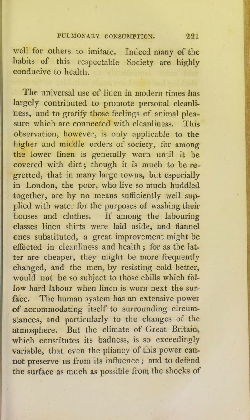 well for others to imitate. Indeed many of the habits of this respectable Society are highly conducive to health. The universal use of linen in modern times has largely contributed to promote personal cleanli- ness, and to gratify those feelings of animal plea- sure which are connected with cleanliness. This observation, however, is only applicable to the higher and middle orders of society, for among the lower linen is generally worn until it be covered with dirt; though it is much to be re- gretted, that in many large towns, but especially in London, the poor, who live so much huddled together, are by no means suflSciently well sup- plied with water for the purposes of washing their houses and clothes. If among the labouring classes linen shirts w^ere laid aside, and flannel ones substituted, a great improvement might be effected in cleanliness and health ; for as the lat- ter are cheaper, they might be more frequently changed, and the men, by resisting cold better, would not be so subject to those chills which fol- low hard labour when linen is worn next the sur- face. The human system has an extensive power of accommodating itself to surrounding circum- stances, and particularly to the changes of the atmosphere. But the climate of Great Britain, which constitutes its badness, is so exceedingly variable, that even the pliancy of this power can- not preserve us from its influence ; and to defend the surface as much as possible from the shocks of