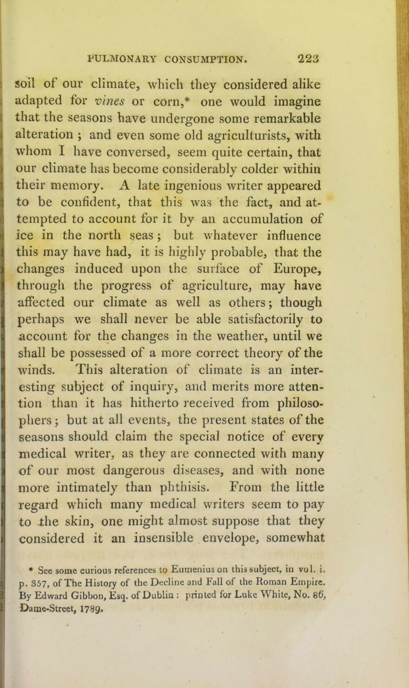 ! soil of our climate, which they considered alike I adapted for vines or corn,* one would imagine I that the seasons have undergone some remarkable I alteration ; and even some old agriculturists, with j whom I have conversed, seem quite certain, that our climate has become considerably colder within their memory. A late ingenious writer appeared to be confident, that this was the fact, and at- tempted to account for it by an accumulation of ice in the north seas ; but whatever influence this may have had, it is highly probable, that the changes induced upon the surface of Europe, through the progress of agriculture, may have affected our climate as well as others; though perhaps we shall never be able satisfactorily to account for the changes in the weather, until we shall be possessed of a more correct theory of the winds. This alteration of climate is an inter- esting subject of inquiry, and merits more atten- tion than it has hitherto received from philoso- phers ; but at all events, the present states of the seasons should claim the special notice of every medical writer, as they are connected with many of our most dangerous diseases, and with none more intimately than phthisis. From the little regard which many medical writers seem to pay to -the skin, one might almost suppose that they considered it an insensible envelope, somewhat * See some curious references to Eumenius on this subject, in vol. i. p. S57, of The History of the Decline and Fall of the Roman Empire. By Edward Gibbon, Esq. of Dublin : printed for Luke White, No. 86, Dame-Street, 1789.
