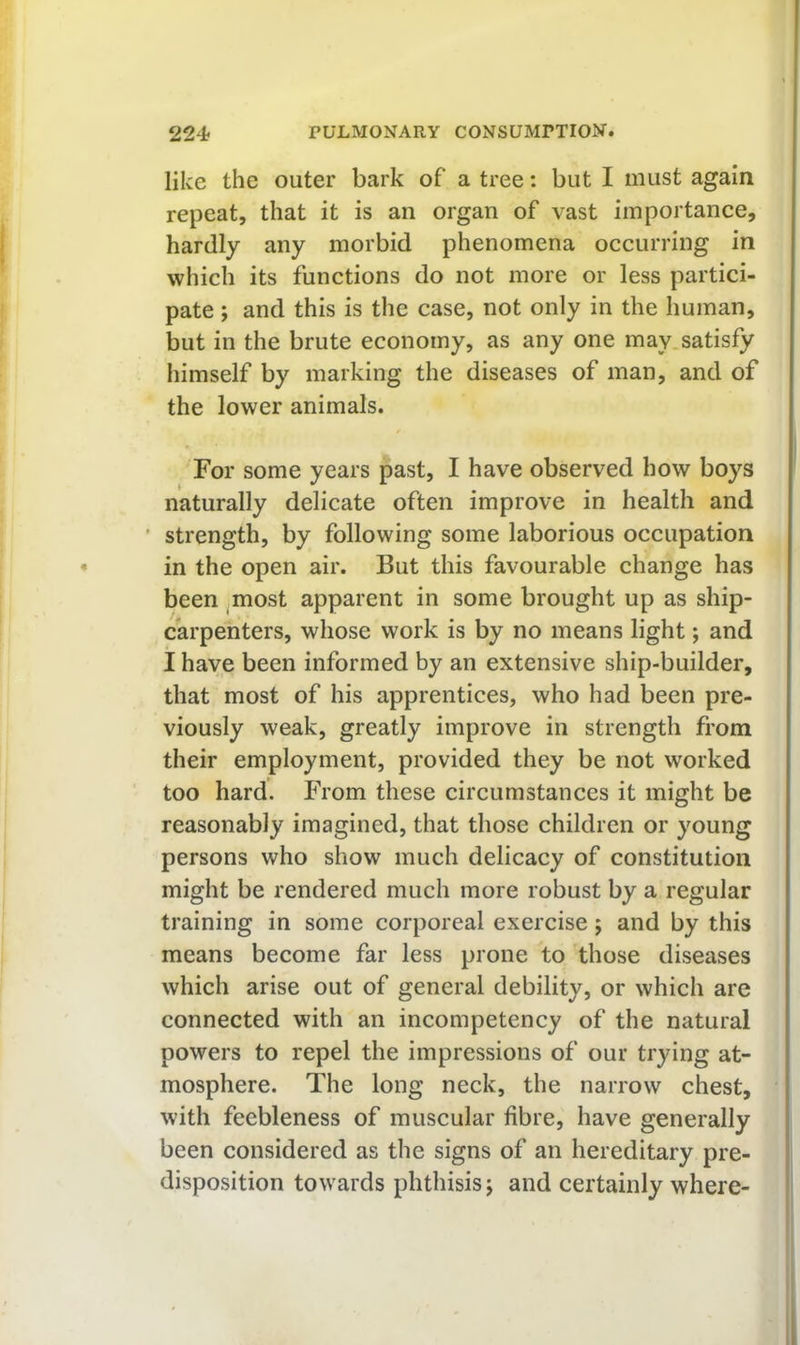 like the outer bark of a tree: but I must again repeat, that it is an organ of vast importance, hardly any morbid phenomena occurring in which its functions do not more or less partici- pate ; and this is the case, not only in the human, but in the brute economy, as any one may satisfy himself by marking the diseases of man, and of the lower animals. For some years past, I have observed how boys naturally delicate often improve in health and ' strength, by following some laborious occupation in the open air. But this favourable change has been ^most apparent in some brought up as ship- carpenters, whose work is by no means light; and I have been informed by an extensive ship-builder, that most of his apprentices, who had been pre- viously weak, greatly improve in strength from their employment, provided they be not worked too hard. From these circumstances it might be reasonably imagined, that those children or young persons who show much delicacy of constitution might be rendered much more robust by a regular training in some corporeal exercise j and by this means become far less prone to those diseases which arise out of general debility, or which are connected with an incompetency of the natural powers to repel the impressions of our trying at- mosphere. The long neck, the narrow chest, with feebleness of muscular fibre, have generally been considered as the signs of an hereditary pre- disposition towards phthisis j and certainly where-