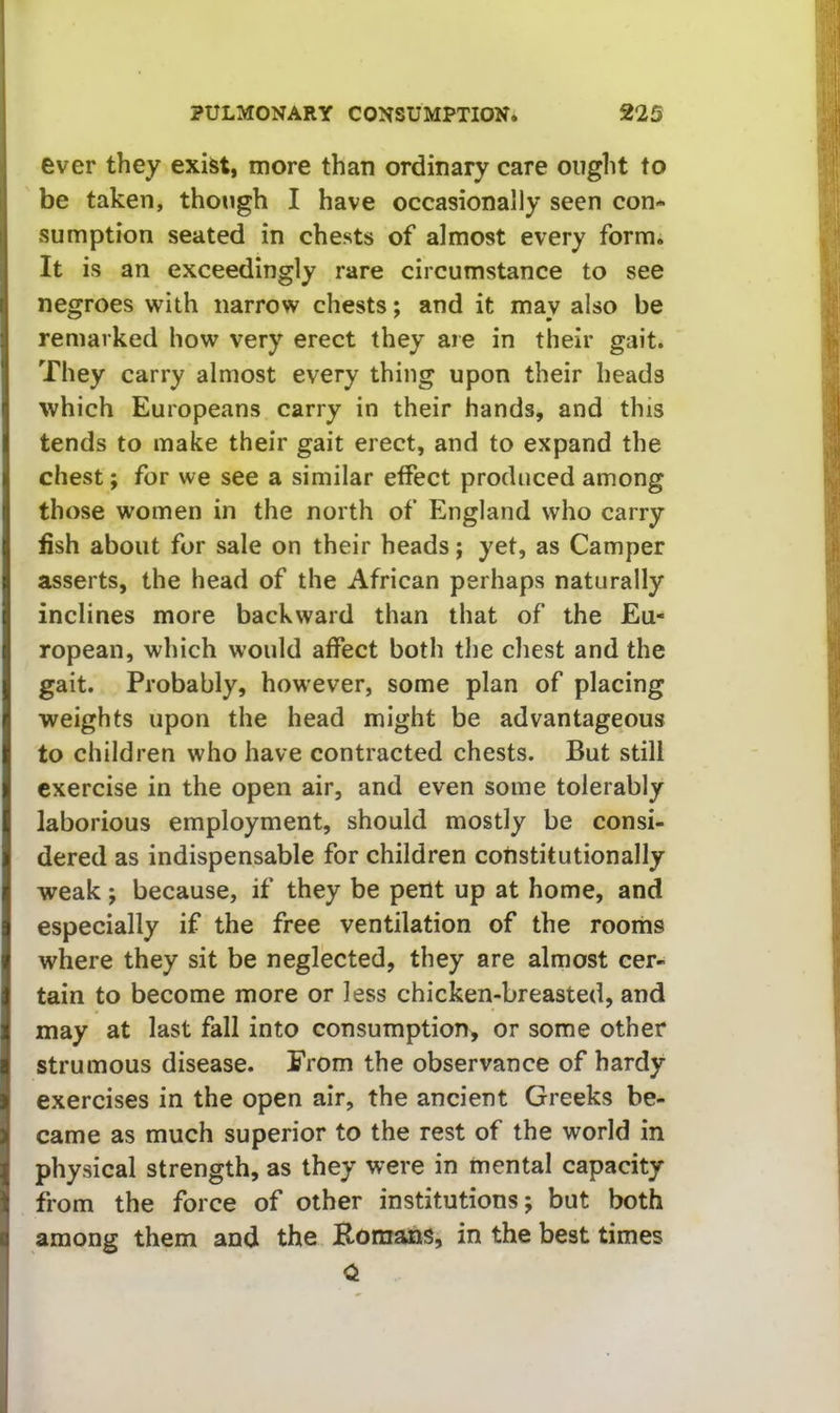 ever they exist, more than ordinary care ought to be taken, though I have occasionally seen con- sumption seated in chests of almost every form. It is an exceedingly rare circumstance to see negroes with narrow chests; and it may also be remarked how very erect they are in their gait. They carry almost every thing upon their heads which Europeans carry in their hands, and this tends to make their gait erect, and to expand the chest; for we see a similar effect produced among those women in the north of England who carry fish about for sale on their heads; yet, as Camper asserts, the head of the African perhaps naturally inclines more backward than that of the Eu- ropean, which would affect both the chest and the gait. Probably, however, some plan of placing weights upon the head might be advantageous to children who have contracted chests. But still exercise in the open air, and even some tolerably laborious employment, should mostly be consi- dered as indispensable for children constitutionally weak j because, if they be pent up at home, and especially if the free ventilation of the rooms where they sit be neglected, they are almost cer- tain to become more or less chicken-breasted, and may at last fall into consumption, or some other strumous disease. From the observance of hardy exercises in the open air, the ancient Greeks be- came as much superior to the rest of the world in physical strength, as they were in mental capacity from the force of other institutions; but both among them and the Komans, in the best times 0