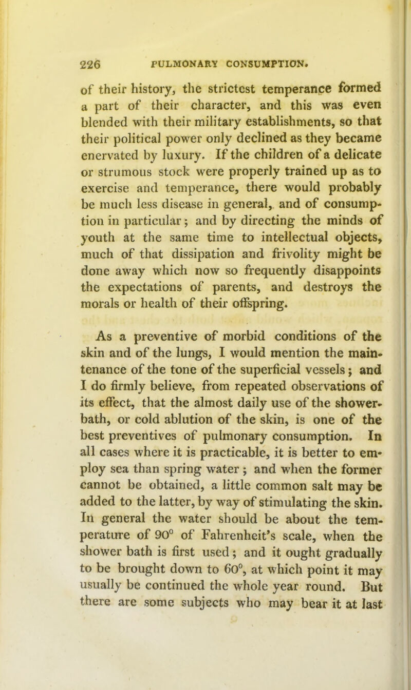 of their history, the strictest temperance formed a part of their character, and this was even blended with their military establishments, so that their political power only declined as they became enervated by luxury. If the children of a delicate or strumous stock were properly trained up as to exercise and temperance, there would probably be much less disease in general,, and of consump- tion in particular; and by directing the minds of youth at the same time to intellectual objects, much of that dissipation and frivolity might be done away which now so frequently disappoints the expectations of parents, and destroys the morals or health of their offspring. As a preventive of morbid conditions of the skin and of the lungs, I would mention the main- tenance of the tone of the superficial vessels; and I do firmly believe, from repeated observations of its effect, that the almost daily use of the shower- bath, or cold ablution of the skin, is one of the best preventives of pulmonary consumption. In all cases where it is practicable, it is better to em- ploy sea than spring water ; and when the former cannot be obtained, a little common salt may be added to the latter, by way of stimulating the skin. In general the water should be about the tem- perature of 90° of Fahrenheit’s scale, when the shower bath is first used; and it ought gradually to be brought down to 6o°, at which point it may usually be continued the whole year round. But there are some subjects who may bear it at last