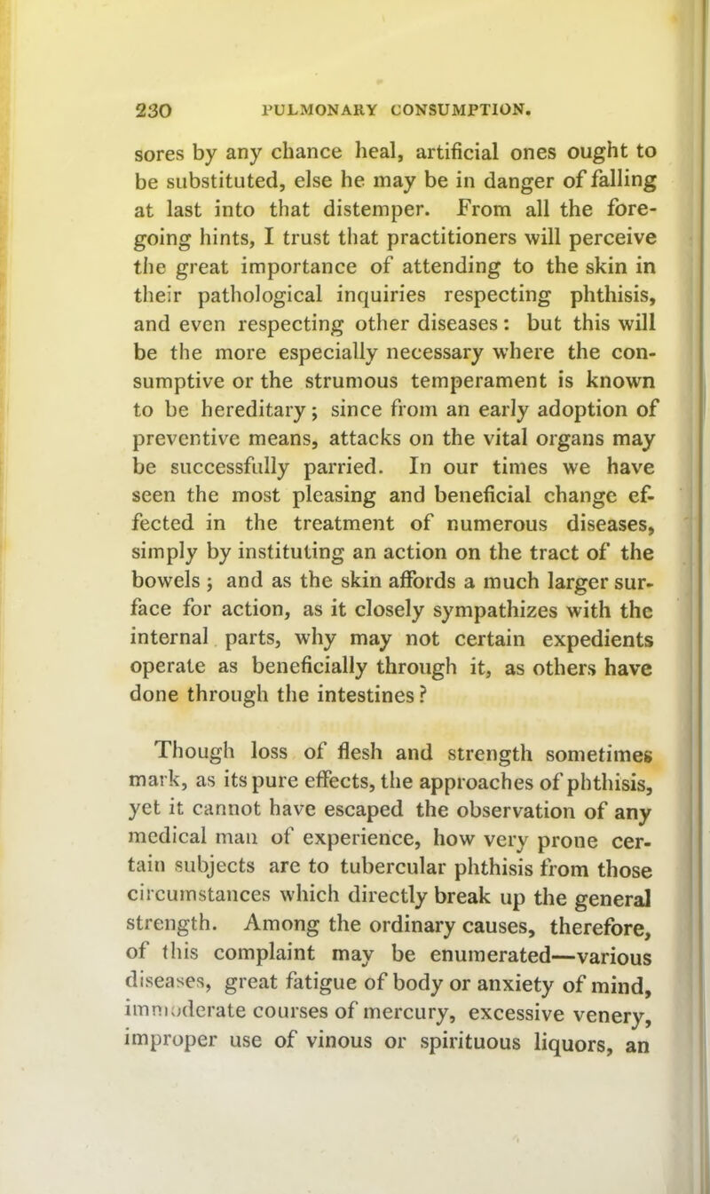 sores by any chance heal, artificial ones ought to be substituted, else he may be in danger of falling at last into that distemper. From all the fore- going hints, I trust that practitioners will perceive the great importance of attending to the skin in their pathological inquiries respecting phthisis, and even respecting other diseases: but this will be the more especially necessary where the con- sumptive or the strumous temperament is known to be hereditary; since from an early adoption of preventive means, attacks on the vital organs may be successfully parried. In our times we have seen the most pleasing and beneficial change ef- fected in the treatment of numerous diseases, simply by instituting an action on the tract of the bowels ; and as the skin affords a much larger sur- face for action, as it closely sympathizes with the internal parts, why may not certain expedients operate as beneficially through it, as others have done through the intestines ? Though loss of flesh and strength sometimes mark, as its pure effects, the approaches of phthisis, yet it cannot have escaped the observation of any medical man of experience, how very prone cer- tain subjects are to tubercular phthisis from those circumstances which directly break up the general strength. Among the ordinary causes, therefore, of this complaint may be enumerated—various diseases, great fatigue of body or anxiety of mind, imnualerate courses of mercury, excessive venery, improper use of vinous or spirituous liquors, an