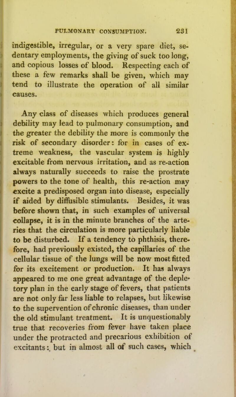 ; indigestible, irregular, or a very spare diet, se- ) dentary employments, the giving of suck too long, : and copious losses of blood. Respecting each of I these a few remarks shall be given, which may > tend to illustrate the operation of all similar > causes. Any class of diseases which produces general j debility may lead to pulmonary consumption, and f the greater the debility the more is commonly the { risk of secondary disorder: for in cases of ex- : treme weakness, the vascular system is highly n excitable from nervous irritation, and as re-action always naturally succeeds to raise the prostrate [| powers to the tone of health, this re-action may » excite a predisposed organ into disease, especially i if aided by diffusible stimulants. Besides, it was before shown that, in such examples of universal collapse, it is in the minute branches of the arte- ries that the circulation is more particularly liable to be disturbed. If a tendency to phthisis, there- j fore, had previously existed, the capillaries of the cellular tissue of the lungs will be now most fitted for its excitement or production. It has always appeared to me one great advantage of the deple- tory plan in the early stage of fevers, that patients are not only far less liable to relapses, but likewise to the supervention of chronic diseases, than under the old stimulant treatment. It is unquestionably true that recoveries from fever have taken place under the protracted and precarious exhibition of excitants: but in almost all of such cases, which ^
