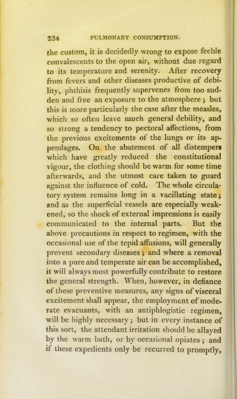 the custom, it is decidedly wrong to expose feeble convalescents to the open air, without due regard to its temperature and serenity. After recovery from fevers and other diseases productive of debi- lity, phthisis frequently supervenes from too sud- den and free an exposure to the atmosphere ; but this is more particularly the case after the measles, which so often leave much general debility, and so strong a tendency to pectoral affections, from the previous excitements of the lungs or its ap- pendages. On the abatement of all distemper* which have greatly reduced the constitutional vigour, the clothing should be warm for some time afterwards, and the utmost care taken to guard against the influence of cold. The whole circula- tory system remains long in a vacillating state; and as the superficial vessels are especially weak- ened, so the shock of external impressions is easily communicated to the internal parts. But the above precautions in respect to regimen, with the occasional use of the tepid affusions, will generally prevent secondary diseases ; and where a removal into a pure and temperate air can be accomplished, it will always most powerfully contribute to restore the general strength. When, however, in defiance of these preventive measures, any signs of visceral excitement shall appear, the employment of mode- rate evacuants, with an antiphlogistic regimen, will be highly necessary; but in every instance of this sort, the attendant irritation should be allayed by the warm bath, or by occasional opiates ; and if these expedients only be recurred to promptly,
