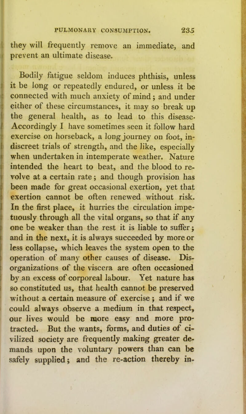they will frequently remove an immediate, and ' prevent an ultimate disease. Bodily fatigue seldom induces phthisis, unless f it be long or repeatedly endured, or unless it be ; connected with much anxiety of mind; and under { either of these circumstances, it may so break up I the general health, as to lead to this disease* i Accordingly I have sometimes seen it follow hard i exercise on horseback, a long journey on foot, in- [ discreet trials of strength, and the like, especially ^ when undertaken in intemperate weather. Nature i intended the heart to beat, and the blood to re- 1 volve at a certain rate; and though provision has ibeen made for great occasional exertion, yet that exertion cannot be often renewed without risk. 1 In the first place, it hurries the circulation impe- 1 tuously through all the vital organs, so that if any I one be weaker than the rest it is liable to suffer; I and in the next, it is always succeeded by more or j less collapse, which leaves the system open to the ) operation of many other causes of disease. Dis- [ organizations of the viscera are often occasioned 1 by an excess of corporeal labour. Yet nature has i so constituted us, that health cannot be preserved without a certain measure of exercise ; and if we I could always observe a medium in that respect, our lives would be more easy and more pro- tracted. But the wants, forms, and duties of ci- vilized society are frequently making greater de- mands upon the voluntary powers than can be safely supplied; and the re-action thereby in-